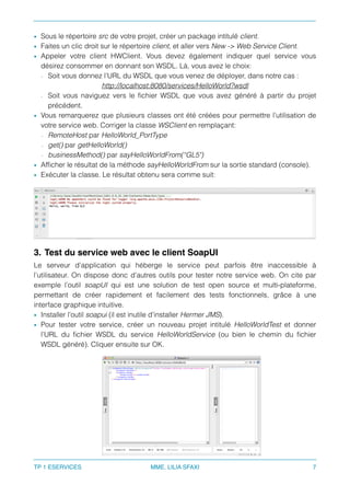 • Sous le répertoire src de votre projet, créer un package intitulé client.
• Faites un clic droit sur le répertoire client, et aller vers New -> Web Service Client.
• Appeler votre client HWClient. Vous devez également indiquer quel service vous
désirez consommer en donnant son WSDL. Là, vous avez le choix:
- Soit vous donnez l’URL du WSDL que vous venez de déployer, dans notre cas :
http://localhost:8080/services/HelloWorld?wsdl
- Soit vous naviguez vers le ﬁchier WSDL que vous avez généré à partir du projet
précédent.
• Vous remarquerez que plusieurs classes ont été créées pour permettre l’utilisation de
votre service web. Corriger la classe WSClient en remplaçant:
- RemoteHost par HelloWorld_PortType
- get() par getHelloWorld()
- businessMethod() par sayHelloWorldFrom(“GL5")
• Afﬁcher le résultat de la méthode sayHelloWorldFrom sur la sortie standard (console).
• Exécuter la classe. Le résultat obtenu sera comme suit:
3. Test du service web avec le client SoapUI
Le serveur d’application qui héberge le service peut parfois être inaccessible à
l’utilisateur. On dispose donc d’autres outils pour tester notre service web. On cite par
exemple l’outil soapUI qui est une solution de test open source et multi-plateforme,
permettant de créer rapidement et facilement des tests fonctionnels, grâce à une
interface graphique intuitive.
• Installer l’outil soapui (il est inutile d’installer Hermer JMS).
• Pour tester votre service, créer un nouveau projet intitulé HelloWorldTest et donner
l’URL du ﬁchier WSDL du service HelloWorldService (ou bien le chemin du ﬁchier
WSDL généré). Cliquer ensuite sur OK.
TP 1 ESERVICES MME. LILIA SFAXI 7
 