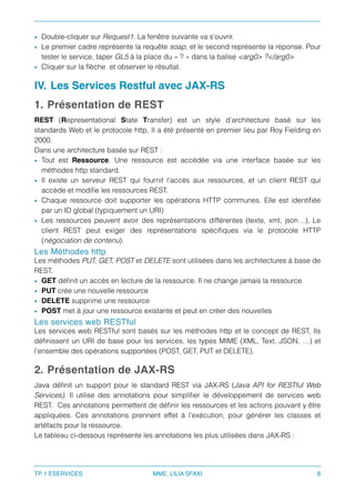 • Double-cliquer sur Request1. La fenêtre suivante va s’ouvrir.
• Le premier cadre représente la requête soap, et le second représente la réponse. Pour
tester le service, taper GL5 à la place du « ? » dans la balise <arg0> ?</arg0>
• Cliquer sur la ﬂèche et observer le résultat.
IV. Les Services Restful avec JAX-RS
1. Présentation de REST
REST (Representational State Transfer) est un style d’architecture basé sur les
standards Web et le protocole http. Il a été présenté en premier lieu par Roy Fielding en
2000.
Dans une architecture basée sur REST :
• Tout est Ressource. Une ressource est accédée via une interface basée sur les
méthodes http standard.
• Il existe un serveur REST qui fournit l’accès aux ressources, et un client REST qui
accède et modiﬁe les ressources REST.
• Chaque ressource doit supporter les opérations HTTP communes. Elle est identiﬁée
par un ID global (typiquement un URI)
• Les ressources peuvent avoir des représentations différentes (texte, xml, json…). Le
client REST peut exiger des représentations spéciﬁques via le protocole HTTP
(négociation de contenu).
Les Méthodes http
Les méthodes PUT, GET, POST et DELETE sont utilisées dans les architectures à base de
REST.
• GET déﬁnit un accès en lecture de la ressource. Il ne change jamais la ressource
• PUT crée une nouvelle ressource
• DELETE supprime une ressource
• POST met à jour une ressource existante et peut en créer des nouvelles
Les services web RESTful
Les services web RESTful sont basés sur les méthodes http et le concept de REST, Ils
déﬁnissent un URI de base pour les services, les types MIME (XML, Text, JSON, …) et
l’ensemble des opérations supportées (POST, GET, PUT et DELETE).
2. Présentation de JAX-RS
Java déﬁnit un support pour le standard REST via JAX-RS (Java API for RESTful Web
Services). Il utilise des annotations pour simpliﬁer le développement de services web
REST. Ces annotations permettent de déﬁnir les ressources et les actions pouvant y être
appliquées. Ces annotations prennent effet à l’exécution, pour générer les classes et
artéfacts pour la ressource.
Le tableau ci-dessous représente les annotations les plus utilisées dans JAX-RS : 
TP 1 ESERVICES MME. LILIA SFAXI 8
 