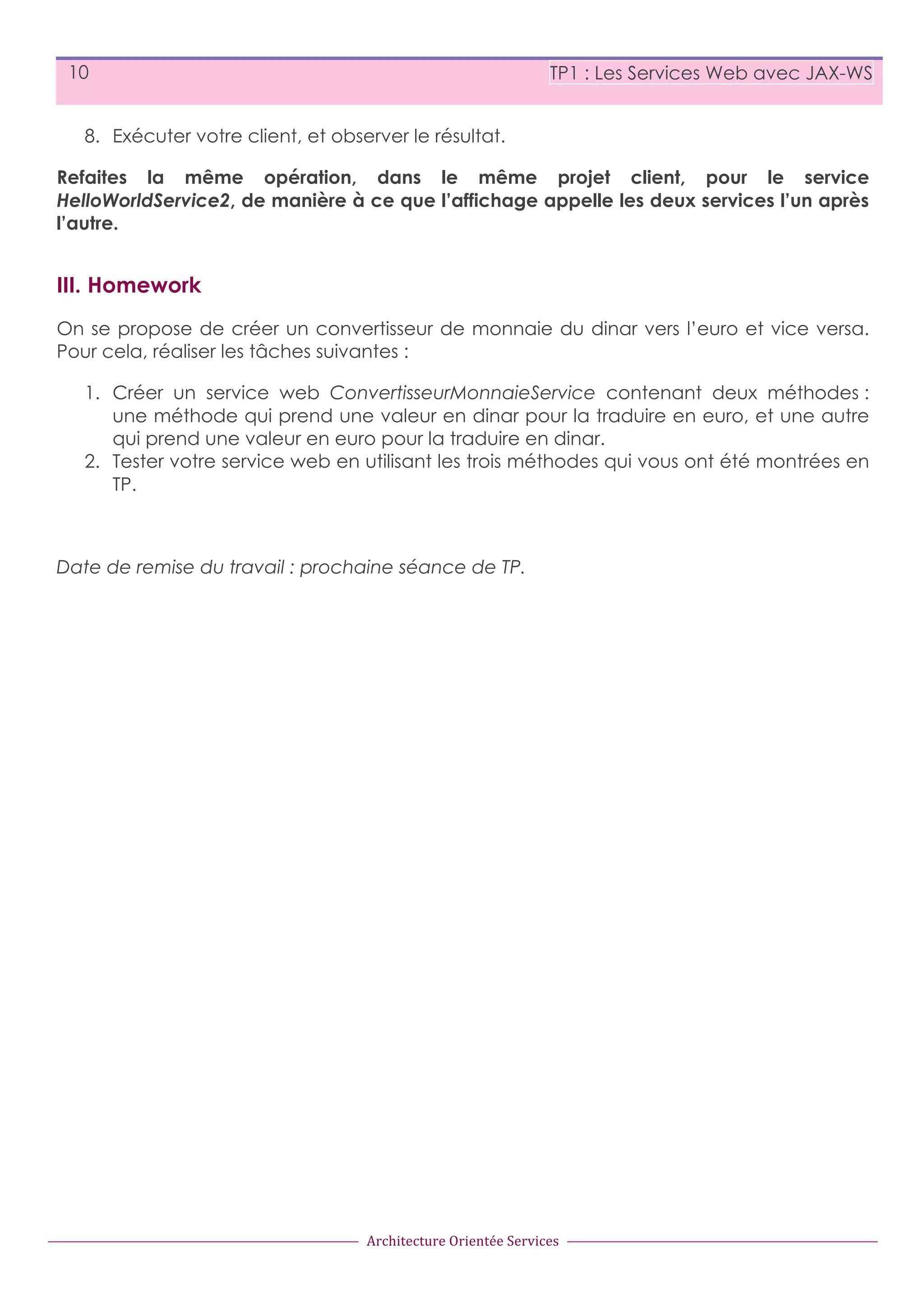 10 TP1 : Les Services Web avec JAX-WS 8. Exécuter votre client, et observer le résultat. Refaites la même opération, dans le même projet client, pour le service HelloWorldService2, de manière à ce que l’affichage appelle les deux services l’un après l’autre. III. Homework On se propose de créer un convertisseur de monnaie du dinar vers l’euro et vice versa. Pour cela, réaliser les tâches suivantes : 1. Créer un service web ConvertisseurMonnaieService contenant deux méthodes : une méthode qui prend une valeur en dinar pour la traduire en euro, et une autre qui prend une valeur en euro pour la traduire en dinar. 2. Tester votre service web en utilisant les trois méthodes qui vous ont été montrées en TP. Date de remise du travail : prochaine séance de TP. Architecture  Orientée  Services 