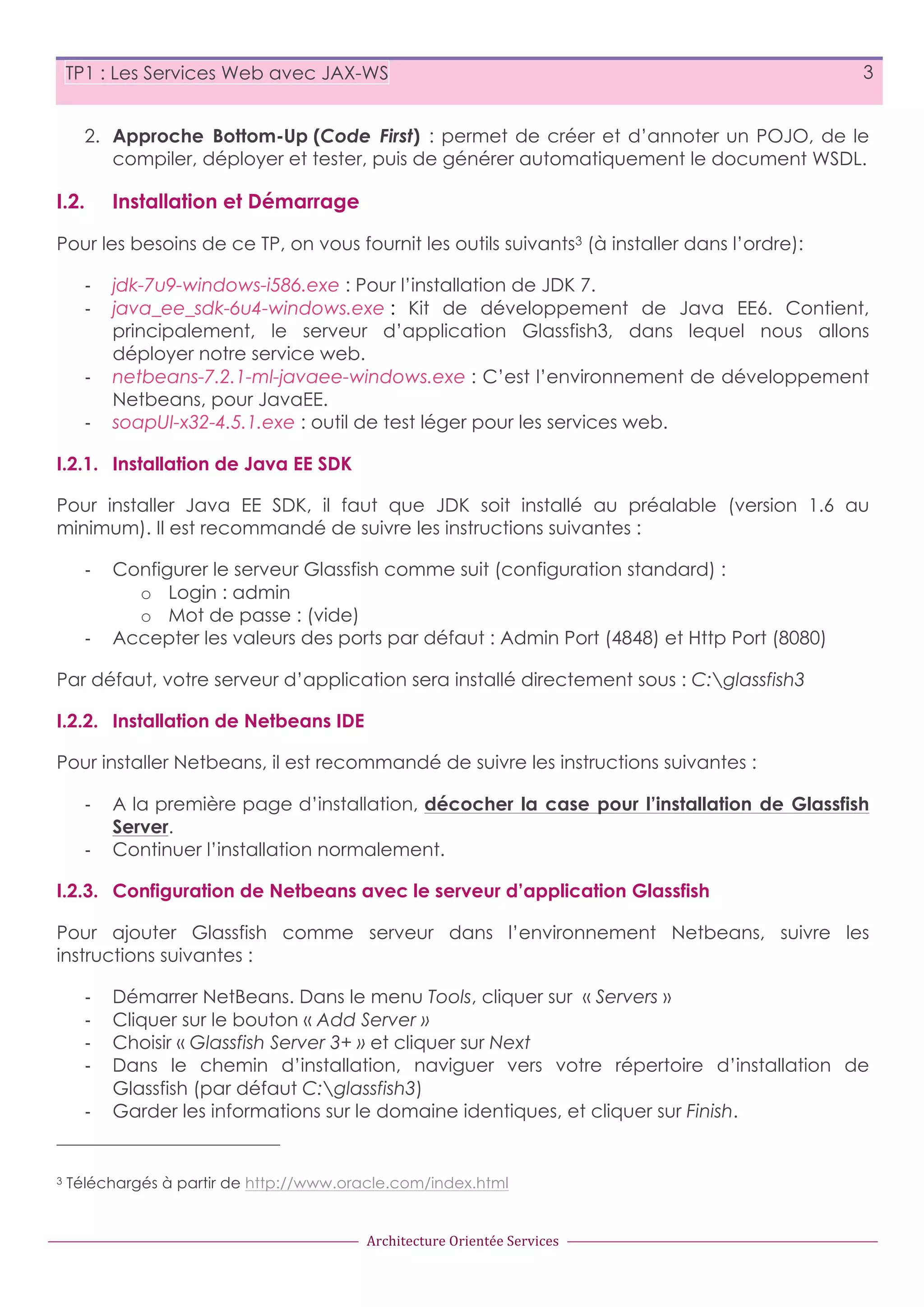 TP1 : Les Services Web avec JAX-WS 3 2. Approche Bottom-Up (Code First) : permet de créer et d’annoter un POJO, de le compiler, déployer et tester, puis de générer automatiquement le document WSDL. I.2. Installation et Démarrage Pour les besoins de ce TP, on vous fournit les outils suivants3 (à installer dans l’ordre): -­‐ -­‐ -­‐ -­‐ jdk-7u9-windows-i586.exe : Pour l’installation de JDK 7. java_ee_sdk-6u4-windows.exe : Kit de développement de Java EE6. Contient, principalement, le serveur d’application Glassfish3, dans lequel nous allons déployer notre service web. netbeans-7.2.1-ml-javaee-windows.exe : C’est l’environnement de développement Netbeans, pour JavaEE. soapUI-x32-4.5.1.exe : outil de test léger pour les services web. I.2.1. Installation de Java EE SDK Pour installer Java EE SDK, il faut que JDK soit installé au préalable (version 1.6 au minimum). Il est recommandé de suivre les instructions suivantes : -­‐ -­‐ Configurer le serveur Glassfish comme suit (configuration standard) : o Login : admin o Mot de passe : (vide) Accepter les valeurs des ports par défaut : Admin Port (4848) et Http Port (8080) Par défaut, votre serveur d’application sera installé directement sous : C:glassfish3 I.2.2. Installation de Netbeans IDE Pour installer Netbeans, il est recommandé de suivre les instructions suivantes : -­‐ -­‐ A la première page d’installation, décocher la case pour l’installation de Glassfish Server. Continuer l’installation normalement. I.2.3. Configuration de Netbeans avec le serveur d’application Glassfish Pour ajouter Glassfish comme serveur dans l’environnement Netbeans, suivre les instructions suivantes : -­‐ -­‐ -­‐ -­‐ -­‐ 3 Démarrer NetBeans. Dans le menu Tools, cliquer sur « Servers » Cliquer sur le bouton « Add Server » Choisir « Glassfish Server 3+ » et cliquer sur Next Dans le chemin d’installation, naviguer vers votre répertoire d’installation de Glassfish (par défaut C:glassfish3) Garder les informations sur le domaine identiques, et cliquer sur Finish. Téléchargés à partir de http://www.oracle.com/index.html Architecture  Orientée  Services 