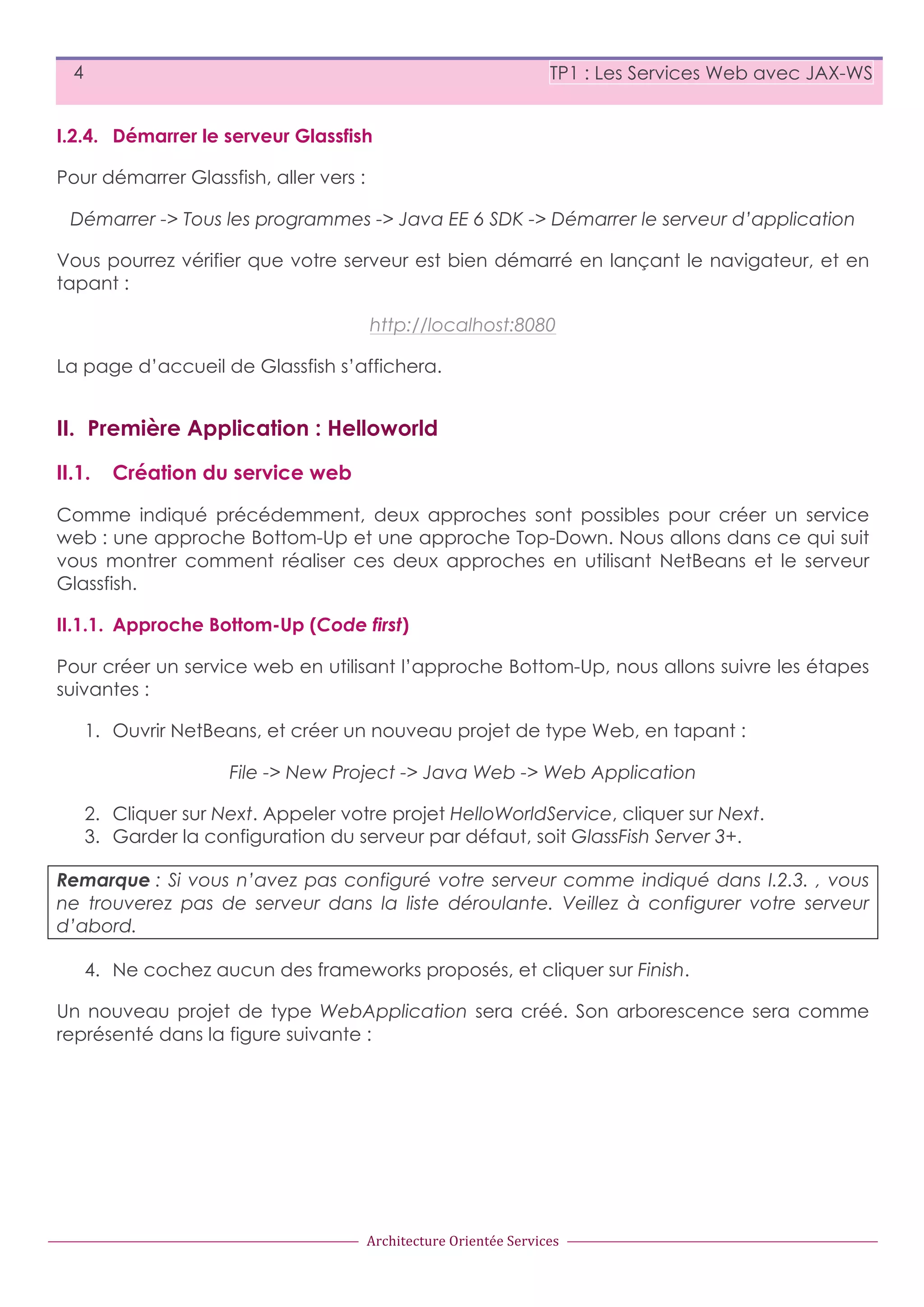 4 TP1 : Les Services Web avec JAX-WS I.2.4. Démarrer le serveur Glassfish Pour démarrer Glassfish, aller vers : Démarrer -> Tous les programmes -> Java EE 6 SDK -> Démarrer le serveur d’application Vous pourrez vérifier que votre serveur est bien démarré en lançant le navigateur, et en tapant : http://localhost:8080 La page d’accueil de Glassfish s’affichera. II. Première Application : Helloworld II.1. Création du service web Comme indiqué précédemment, deux approches sont possibles pour créer un service web : une approche Bottom-Up et une approche Top-Down. Nous allons dans ce qui suit vous montrer comment réaliser ces deux approches en utilisant NetBeans et le serveur Glassfish. II.1.1. Approche Bottom-Up (Code first) Pour créer un service web en utilisant l’approche Bottom-Up, nous allons suivre les étapes suivantes : 1. Ouvrir NetBeans, et créer un nouveau projet de type Web, en tapant : File -> New Project -> Java Web -> Web Application 2. Cliquer sur Next. Appeler votre projet HelloWorldService, cliquer sur Next. 3. Garder la configuration du serveur par défaut, soit GlassFish Server 3+. Remarque : Si vous n’avez pas configuré votre serveur comme indiqué dans I.2.3. , vous ne trouverez pas de serveur dans la liste déroulante. Veillez à configurer votre serveur d’abord. 4. Ne cochez aucun des frameworks proposés, et cliquer sur Finish. Un nouveau projet de type WebApplication sera créé. Son arborescence sera comme représenté dans la figure suivante : Architecture  Orientée  Services 