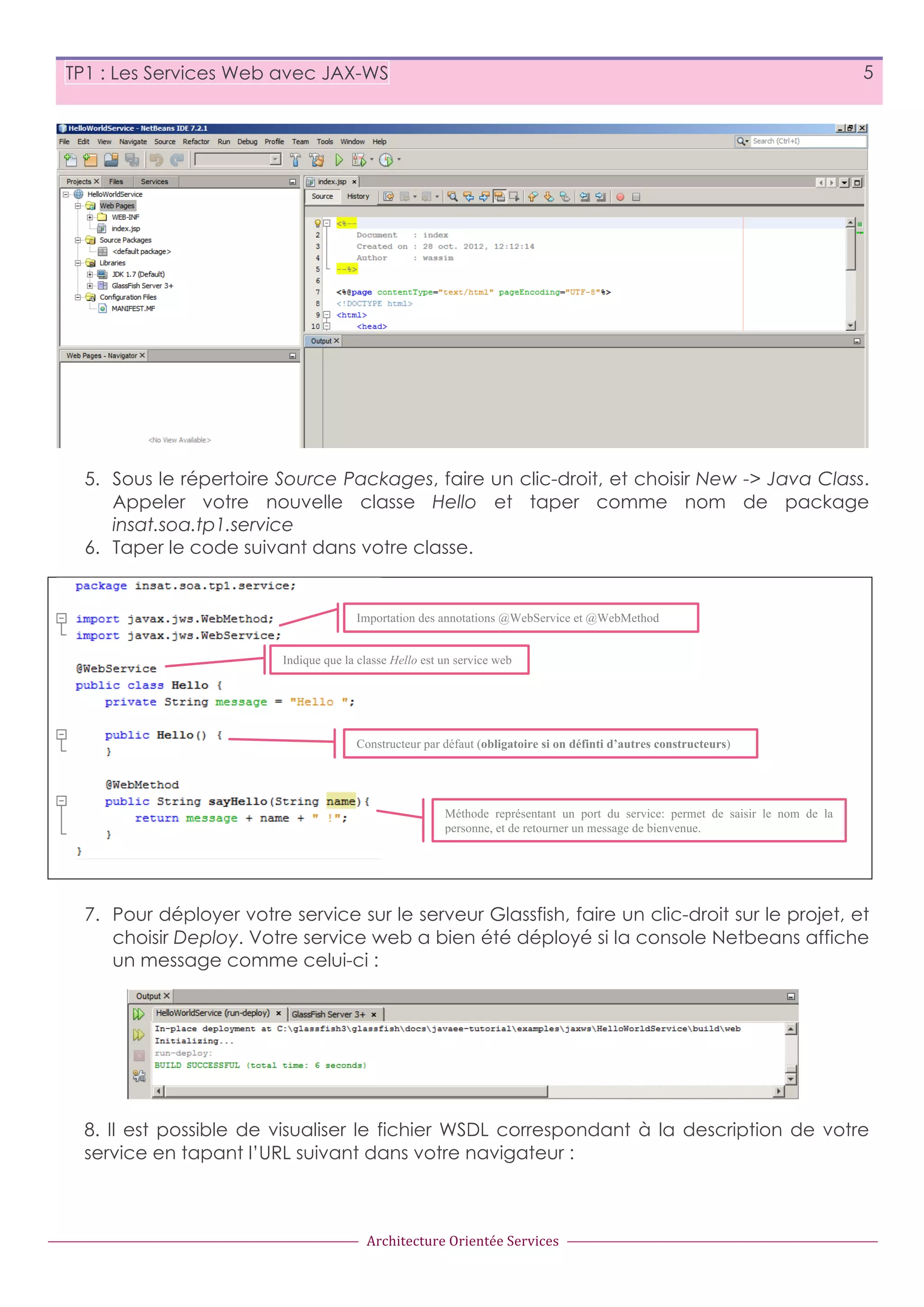 5 TP1 : Les Services Web avec JAX-WS 5. Sous le répertoire Source Packages, faire un clic-droit, et choisir New -> Java Class. Appeler votre nouvelle classe Hello et taper comme nom de package insat.soa.tp1.service 6. Taper le code suivant dans votre classe. Importation des annotations @WebService et @WebMethod Indique que la classe Hello est un service web Constructeur par défaut (obligatoire si on définti d’autres constructeurs) Méthode représentant un port du service: permet de saisir le nom de la personne, et de retourner un message de bienvenue. 7. Pour déployer votre service sur le serveur Glassfish, faire un clic-droit sur le projet, et choisir Deploy. Votre service web a bien été déployé si la console Netbeans affiche un message comme celui-ci : 8. Il est possible de visualiser le fichier WSDL correspondant à la description de votre service en tapant l’URL suivant dans votre navigateur : Architecture  Orientée  Services 