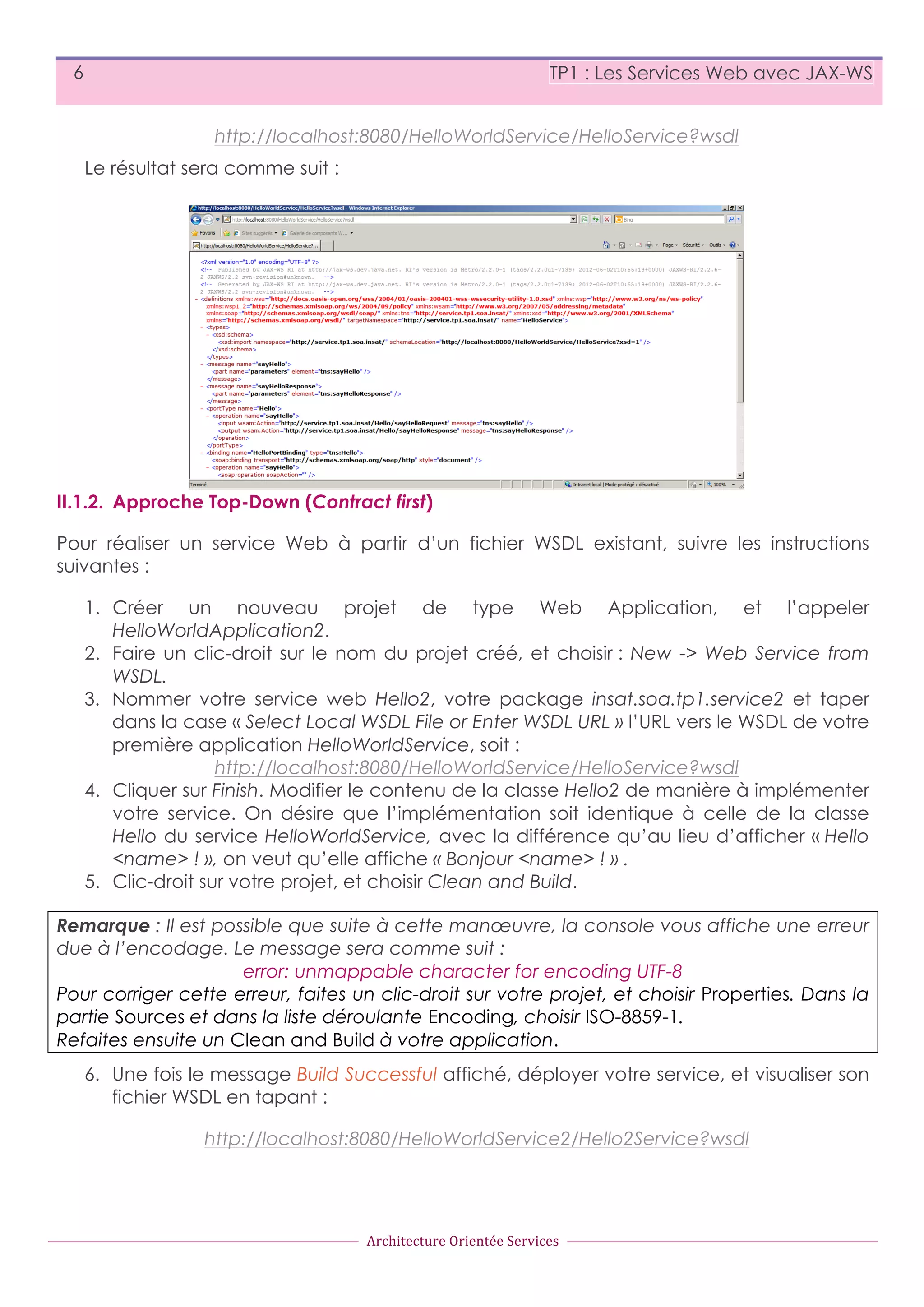 6 TP1 : Les Services Web avec JAX-WS http://localhost:8080/HelloWorldService/HelloService?wsdl Le résultat sera comme suit : II.1.2. Approche Top-Down (Contract first) Pour réaliser un service Web à partir d’un fichier WSDL existant, suivre les instructions suivantes : 1. Créer un nouveau projet de type Web Application, et l’appeler HelloWorldApplication2. 2. Faire un clic-droit sur le nom du projet créé, et choisir : New -> Web Service from WSDL. 3. Nommer votre service web Hello2, votre package insat.soa.tp1.service2 et taper dans la case « Select Local WSDL File or Enter WSDL URL » l’URL vers le WSDL de votre première application HelloWorldService, soit : http://localhost:8080/HelloWorldService/HelloService?wsdl 4. Cliquer sur Finish. Modifier le contenu de la classe Hello2 de manière à implémenter votre service. On désire que l’implémentation soit identique à celle de la classe Hello du service HelloWorldService, avec la différence qu’au lieu d’afficher « Hello <name> ! », on veut qu’elle affiche « Bonjour <name> ! » . 5. Clic-droit sur votre projet, et choisir Clean and Build. Remarque : Il est possible que suite à cette manœuvre, la console vous affiche une erreur due à l’encodage. Le message sera comme suit : error: unmappable character for encoding UTF-8 Pour corriger cette erreur, faites un clic-droit sur votre projet, et choisir Properties. Dans la partie Sources et dans la liste déroulante Encoding, choisir ISO-8859-1. Refaites ensuite un Clean and Build à votre application. 6. Une fois le message Build Successful affiché, déployer votre service, et visualiser son fichier WSDL en tapant : http://localhost:8080/HelloWorldService2/Hello2Service?wsdl Architecture  Orientée  Services 
