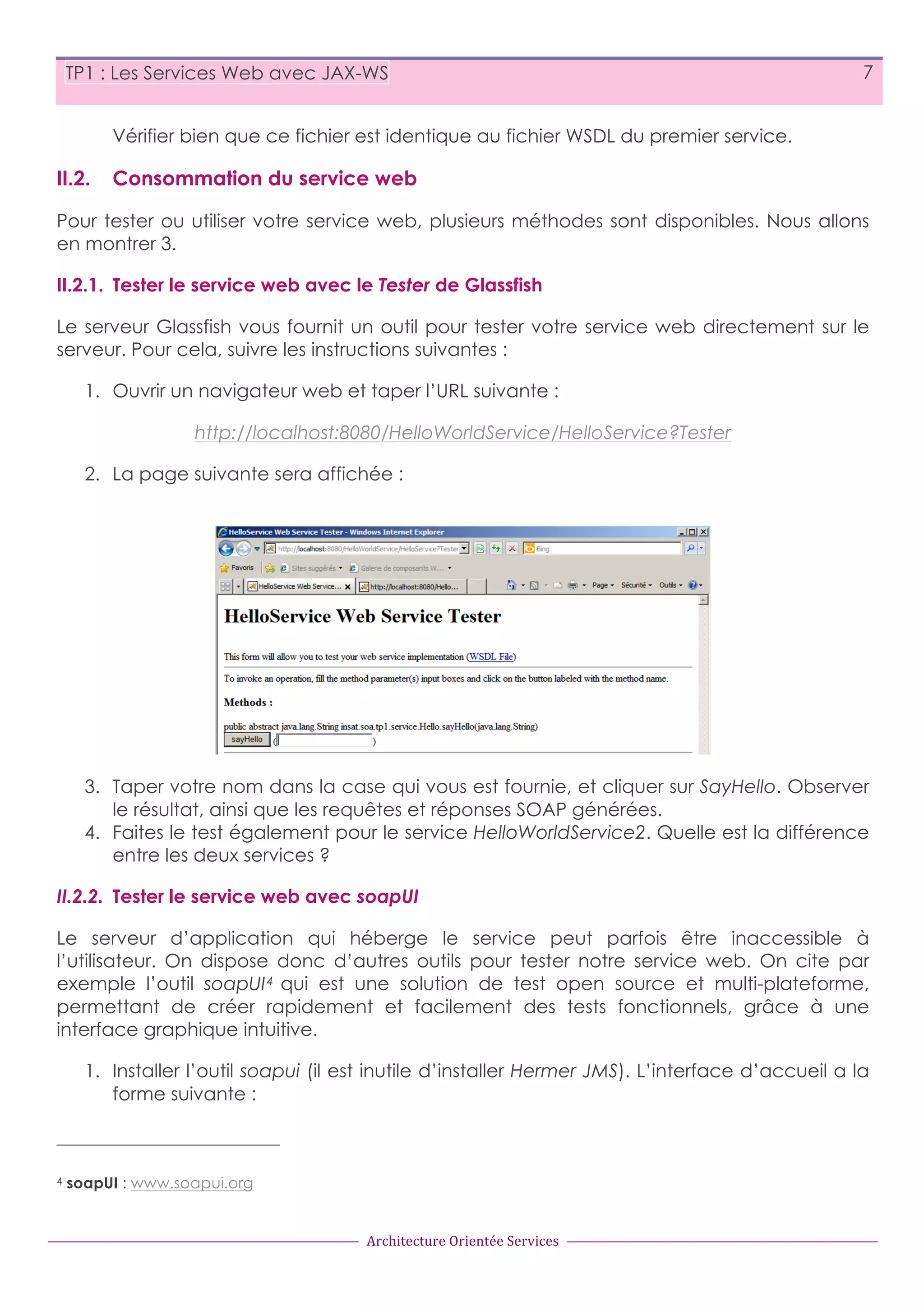 TP1 : Les Services Web avec JAX-WS 7 Vérifier bien que ce fichier est identique au fichier WSDL du premier service. II.2. Consommation du service web Pour tester ou utiliser votre service web, plusieurs méthodes sont disponibles. Nous allons en montrer 3. II.2.1. Tester le service web avec le Tester de Glassfish Le serveur Glassfish vous fournit un outil pour tester votre service web directement sur le serveur. Pour cela, suivre les instructions suivantes : 1. Ouvrir un navigateur web et taper l’URL suivante : http://localhost:8080/HelloWorldService/HelloService?Tester 2. La page suivante sera affichée : 3. Taper votre nom dans la case qui vous est fournie, et cliquer sur SayHello. Observer le résultat, ainsi que les requêtes et réponses SOAP générées. 4. Faites le test également pour le service HelloWorldService2. Quelle est la différence entre les deux services ? II.2.2. Tester le service web avec soapUI Le serveur d’application qui héberge le service peut parfois être inaccessible à l’utilisateur. On dispose donc d’autres outils pour tester notre service web. On cite par exemple l’outil soapUI 4 qui est une solution de test open source et multi-plateforme, permettant de créer rapidement et facilement des tests fonctionnels, grâce à une interface graphique intuitive. 1. Installer l’outil soapui (il est inutile d’installer Hermer JMS). L’interface d’accueil a la forme suivante : 4 soapUI : www.soapui.org Architecture  Orientée  Services 
