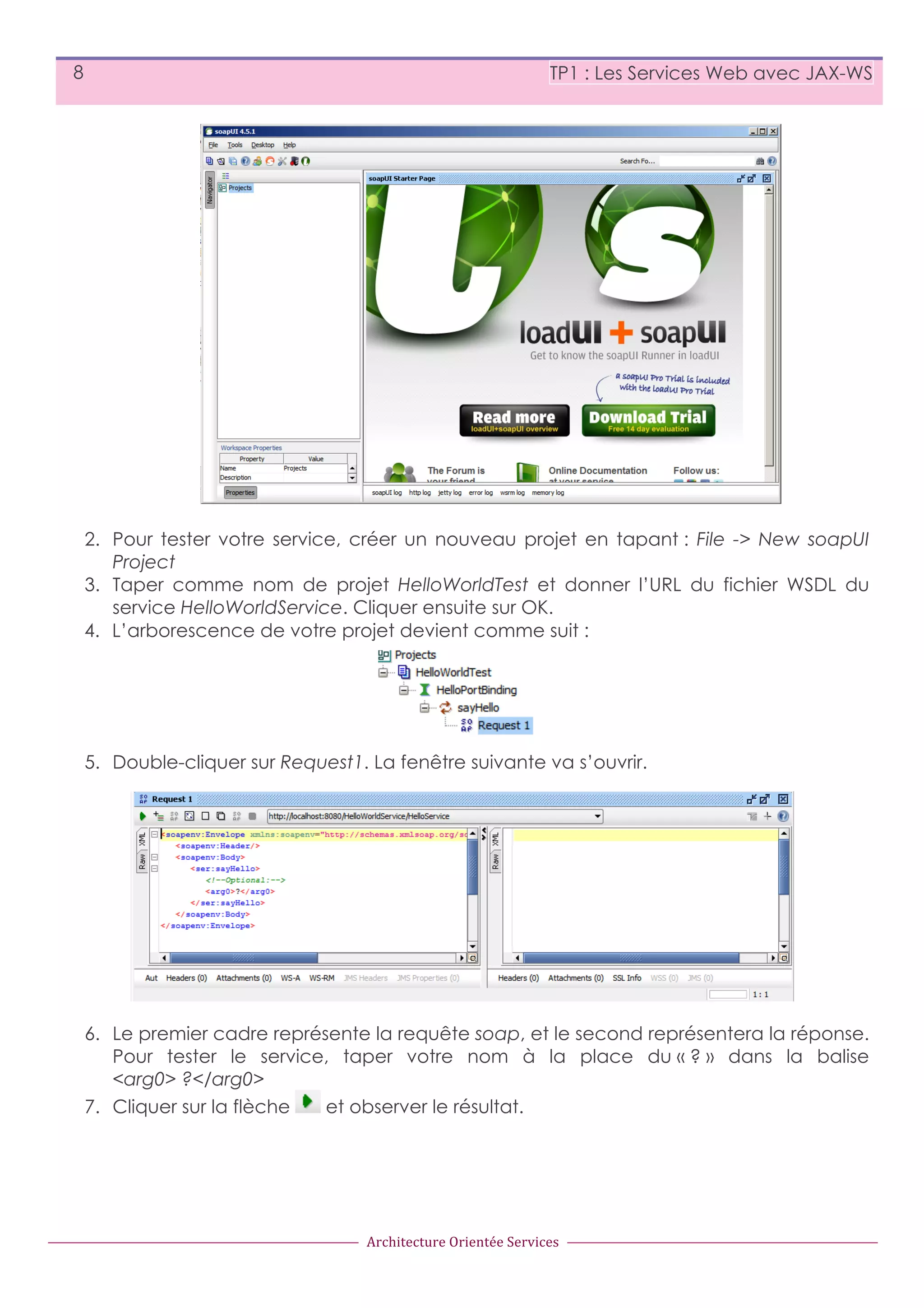 8 TP1 : Les Services Web avec JAX-WS 2. Pour tester votre service, créer un nouveau projet en tapant : File -> New soapUI Project 3. Taper comme nom de projet HelloWorldTest et donner l’URL du fichier WSDL du service HelloWorldService. Cliquer ensuite sur OK. 4. L’arborescence de votre projet devient comme suit : 5. Double-cliquer sur Request1. La fenêtre suivante va s’ouvrir. 6. Le premier cadre représente la requête soap, et le second représentera la réponse. Pour tester le service, taper votre nom à la place du « ? » dans la balise <arg0> ?</arg0> 7. Cliquer sur la flèche et observer le résultat. Architecture  Orientée  Services 
