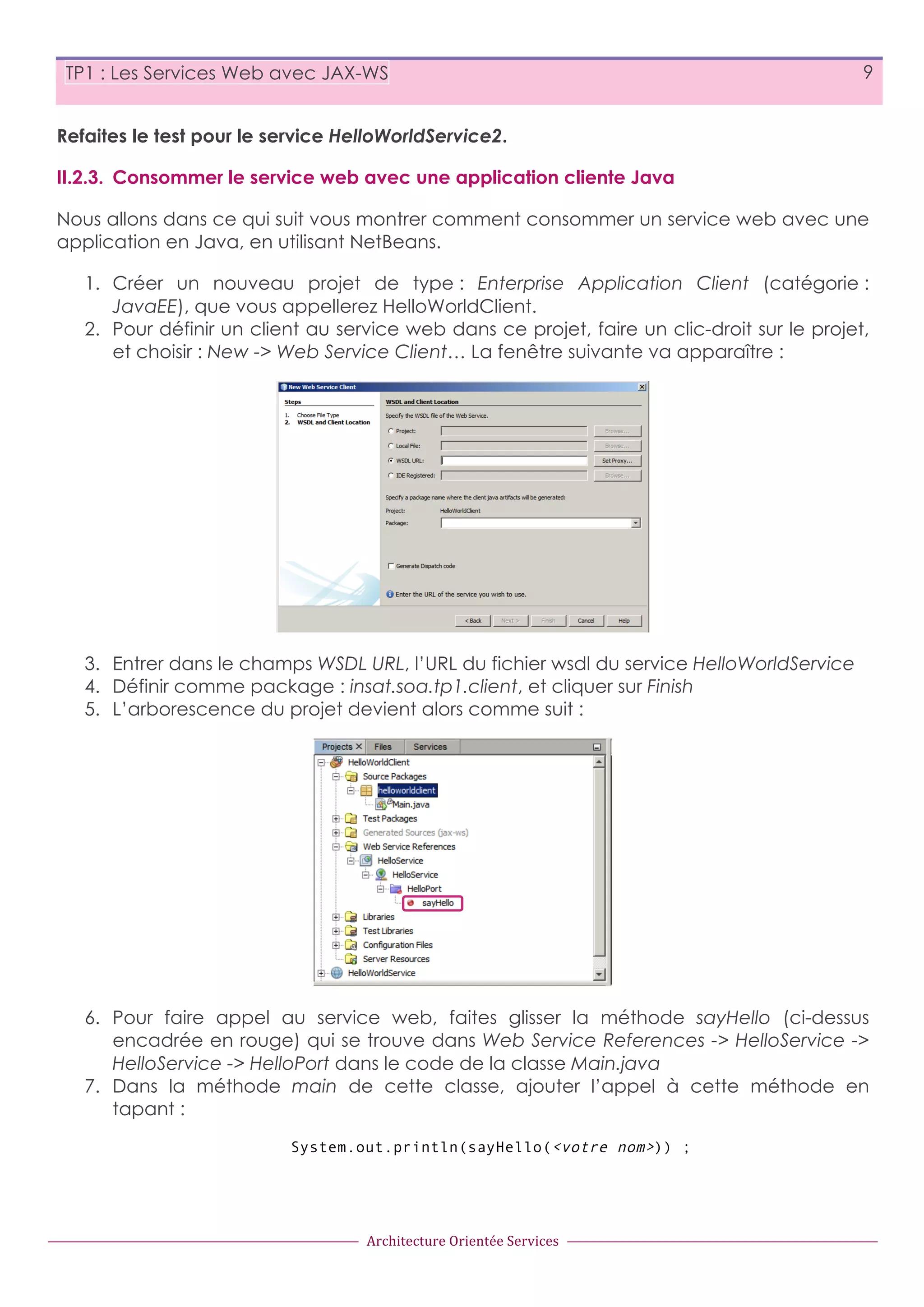 TP1 : Les Services Web avec JAX-WS 9 Refaites le test pour le service HelloWorldService2. II.2.3. Consommer le service web avec une application cliente Java Nous allons dans ce qui suit vous montrer comment consommer un service web avec une application en Java, en utilisant NetBeans. 1. Créer un nouveau projet de type : Enterprise Application Client (catégorie : JavaEE), que vous appellerez HelloWorldClient. 2. Pour définir un client au service web dans ce projet, faire un clic-droit sur le projet, et choisir : New -> Web Service Client… La fenêtre suivante va apparaître : 3. Entrer dans le champs WSDL URL, l’URL du fichier wsdl du service HelloWorldService 4. Définir comme package : insat.soa.tp1.client, et cliquer sur Finish 5. L’arborescence du projet devient alors comme suit : 6. Pour faire appel au service web, faites glisser la méthode sayHello (ci-dessus encadrée en rouge) qui se trouve dans Web Service References -> HelloService -> HelloService -> HelloPort dans le code de la classe Main.java 7. Dans la méthode main de cette classe, ajouter l’appel à cette méthode en tapant : System.out.println(sayHello(<votre nom>)) ; Architecture  Orientée  Services 