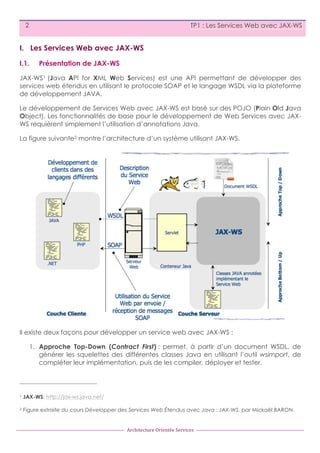 2

TP1 : Les Services Web avec JAX-WS

I. Les Services Web avec JAX-WS
I.1.

Présentation de JAX-WS

JAX-WS1 (Java API for XML Web Services) est une API permettant de développer des
services web étendus en utilisant le protocole SOAP et le langage WSDL via la plateforme
de développement JAVA.
Le développement de Services Web avec JAX-WS est basé sur des POJO (Plain Old Java
Object). Les fonctionnalités de base pour le développement de Web Services avec JAXWS requièrent simplement l’utilisation d’annotations Java.
La figure suivante2 montre l’architecture d’un système utilisant JAX-WS.

Il existe deux façons pour développer un service web avec JAX-WS :
1. Approche Top-Down (Contract First) : permet, à partir d’un document WSDL, de
générer les squelettes des différentes classes Java en utilisant l’outil wsimport, de
compléter leur implémentation, puis de les compiler, déployer et tester.

1

JAX-WS: http://jax-ws.java.net/

2

Figure extraite du cours Développer des Services Web Étendus avec Java : JAX-WS, par Mickaël BARON.

Architecture	
  Orientée	
  Services

 