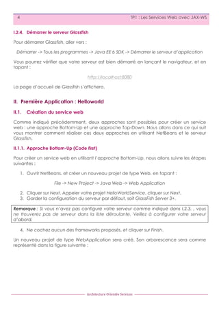 4

TP1 : Les Services Web avec JAX-WS

I.2.4. Démarrer le serveur Glassfish
Pour démarrer Glassfish, aller vers :
Démarrer -> Tous les programmes -> Java EE 6 SDK -> Démarrer le serveur d’application
Vous pourrez vérifier que votre serveur est bien démarré en lançant le navigateur, et en
tapant :
http://localhost:8080
La page d’accueil de Glassfish s’affichera.

II. Première Application : Helloworld
II.1.

Création du service web

Comme indiqué précédemment, deux approches sont possibles pour créer un service
web : une approche Bottom-Up et une approche Top-Down. Nous allons dans ce qui suit
vous montrer comment réaliser ces deux approches en utilisant NetBeans et le serveur
Glassfish.
II.1.1. Approche Bottom-Up (Code first)
Pour créer un service web en utilisant l’approche Bottom-Up, nous allons suivre les étapes
suivantes :
1. Ouvrir NetBeans, et créer un nouveau projet de type Web, en tapant :
File -> New Project -> Java Web -> Web Application
2. Cliquer sur Next. Appeler votre projet HelloWorldService, cliquer sur Next.
3. Garder la configuration du serveur par défaut, soit GlassFish Server 3+.
Remarque : Si vous n’avez pas configuré votre serveur comme indiqué dans I.2.3. , vous
ne trouverez pas de serveur dans la liste déroulante. Veillez à configurer votre serveur
d’abord.
4. Ne cochez aucun des frameworks proposés, et cliquer sur Finish.
Un nouveau projet de type WebApplication sera créé. Son arborescence sera comme
représenté dans la figure suivante :

Architecture	
  Orientée	
  Services

 