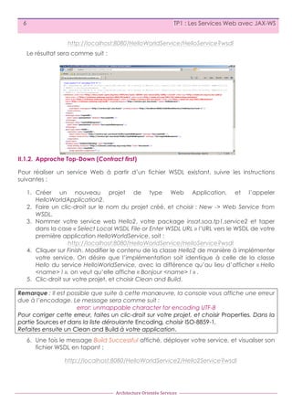6

TP1 : Les Services Web avec JAX-WS
http://localhost:8080/HelloWorldService/HelloService?wsdl
Le résultat sera comme suit :

II.1.2. Approche Top-Down (Contract first)
Pour réaliser un service Web à partir d’un fichier WSDL existant, suivre les instructions
suivantes :
1. Créer un nouveau projet de type Web Application, et l’appeler
HelloWorldApplication2.
2. Faire un clic-droit sur le nom du projet créé, et choisir : New -> Web Service from
WSDL.
3. Nommer votre service web Hello2, votre package insat.soa.tp1.service2 et taper
dans la case « Select Local WSDL File or Enter WSDL URL » l’URL vers le WSDL de votre
première application HelloWorldService, soit :
http://localhost:8080/HelloWorldService/HelloService?wsdl
4. Cliquer sur Finish. Modifier le contenu de la classe Hello2 de manière à implémenter
votre service. On désire que l’implémentation soit identique à celle de la classe
Hello du service HelloWorldService, avec la différence qu’au lieu d’afficher « Hello
<name> ! », on veut qu’elle affiche « Bonjour <name> ! » .
5. Clic-droit sur votre projet, et choisir Clean and Build.
Remarque : Il est possible que suite à cette manœuvre, la console vous affiche une erreur
due à l’encodage. Le message sera comme suit :
error: unmappable character for encoding UTF-8
Pour corriger cette erreur, faites un clic-droit sur votre projet, et choisir Properties. Dans la
partie Sources et dans la liste déroulante Encoding, choisir ISO-8859-1.
Refaites ensuite un Clean and Build à votre application.
6. Une fois le message Build Successful affiché, déployer votre service, et visualiser son
fichier WSDL en tapant :
http://localhost:8080/HelloWorldService2/Hello2Service?wsdl

Architecture	
  Orientée	
  Services

 