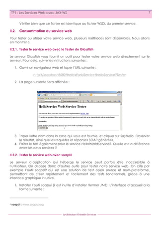TP1 : Les Services Web avec JAX-WS

7

Vérifier bien que ce fichier est identique au fichier WSDL du premier service.

II.2.

Consommation du service web

Pour tester ou utiliser votre service web, plusieurs méthodes sont disponibles. Nous allons
en montrer 3.
II.2.1. Tester le service web avec le Tester de Glassfish
Le serveur Glassfish vous fournit un outil pour tester votre service web directement sur le
serveur. Pour cela, suivre les instructions suivantes :
1. Ouvrir un navigateur web et taper l’URL suivante :
http://localhost:8080/HelloWorldService/HelloService?Tester
2. La page suivante sera affichée :

3. Taper votre nom dans la case qui vous est fournie, et cliquer sur SayHello. Observer
le résultat, ainsi que les requêtes et réponses SOAP générées.
4. Faites le test également pour le service HelloWorldService2. Quelle est la différence
entre les deux services ?
II.2.2. Tester le service web avec soapUI
Le serveur d’application qui héberge le service peut parfois être inaccessible à
l’utilisateur. On dispose donc d’autres outils pour tester notre service web. On cite par
exemple l’outil soapUI 4 qui est une solution de test open source et multi-plateforme,
permettant de créer rapidement et facilement des tests fonctionnels, grâce à une
interface graphique intuitive.
1. Installer l’outil soapui (il est inutile d’installer Hermer JMS). L’interface d’accueil a la
forme suivante :

4

soapUI : www.soapui.org

Architecture	
  Orientée	
  Services

 
