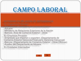 Campo laboral
ACTIVIDAD EN RELACIÓN DE DEPENDENCIA:
En Organismos Oficiales:
-Direcciones Provinciales de Comercio Exterior
-Aduana
-Ministerio de Relaciones Exteriores de la Nación
-Bancos: Área de Comercio Exterior - Otras
En Empresas Privadas:
-Empresas que importen o exporten: (Departamento de
Comercio Exterior Gerencia Financiera -Gerencia Comercial)
-Bancos: (Departamento de Comercio Exterior - Otras Oficinas)
-Auxiliar del Despachante de Aduana.
En Entidades Intermedias
 