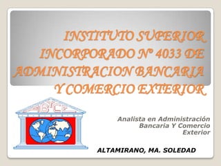 INSTITUTO SUPERIOR
  INCORPORADO Nº 4033 DE
ADMINISTRACION BANCARIA
    Y COMERCIO EXTERIOR
              Analista en Administración
                    Bancaria Y Comercio
                                Exterior

          ALTAMIRANO, MA. SOLEDAD
 