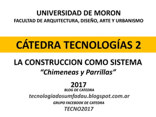 UNIVERSIDAD DE MORON
FACULTAD DE ARQUITECTURA, DISEÑO, ARTE Y URBANISMO
CÁTEDRA TECNOLOGÍAS 2
2017
LA CONSTRUCCION COMO SISTEMA
“Chimeneas y Parrillas”
BLOG DE CATEDRA
tecnologiadosumfadau.blogspot.com.ar
GRUPO FACEBOOK DE CATEDRA
TECNO2017
 