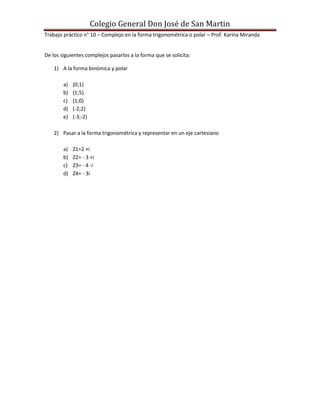 Colegio General Don José de San Martin
Trabajo práctico n° 10 – Complejo en la forma trigonométrica o polar – Prof. Karina Miranda


De los siguientes complejos pasarlos a la forma que se solicita:

    1) A la forma binómica y polar

        a)   (0;1)
        b)   (1;5)
        c)   (1;0)
        d)   (-2;2)
        e)   (-3;-2)

    2) Pasar a la forma trigonométrica y representar en un eje cartesiano

        a)   Z1=2 +i
        b)   Z2= - 3 +i
        c)   Z3= - 4 -i
        d)   Z4= - 3i
 