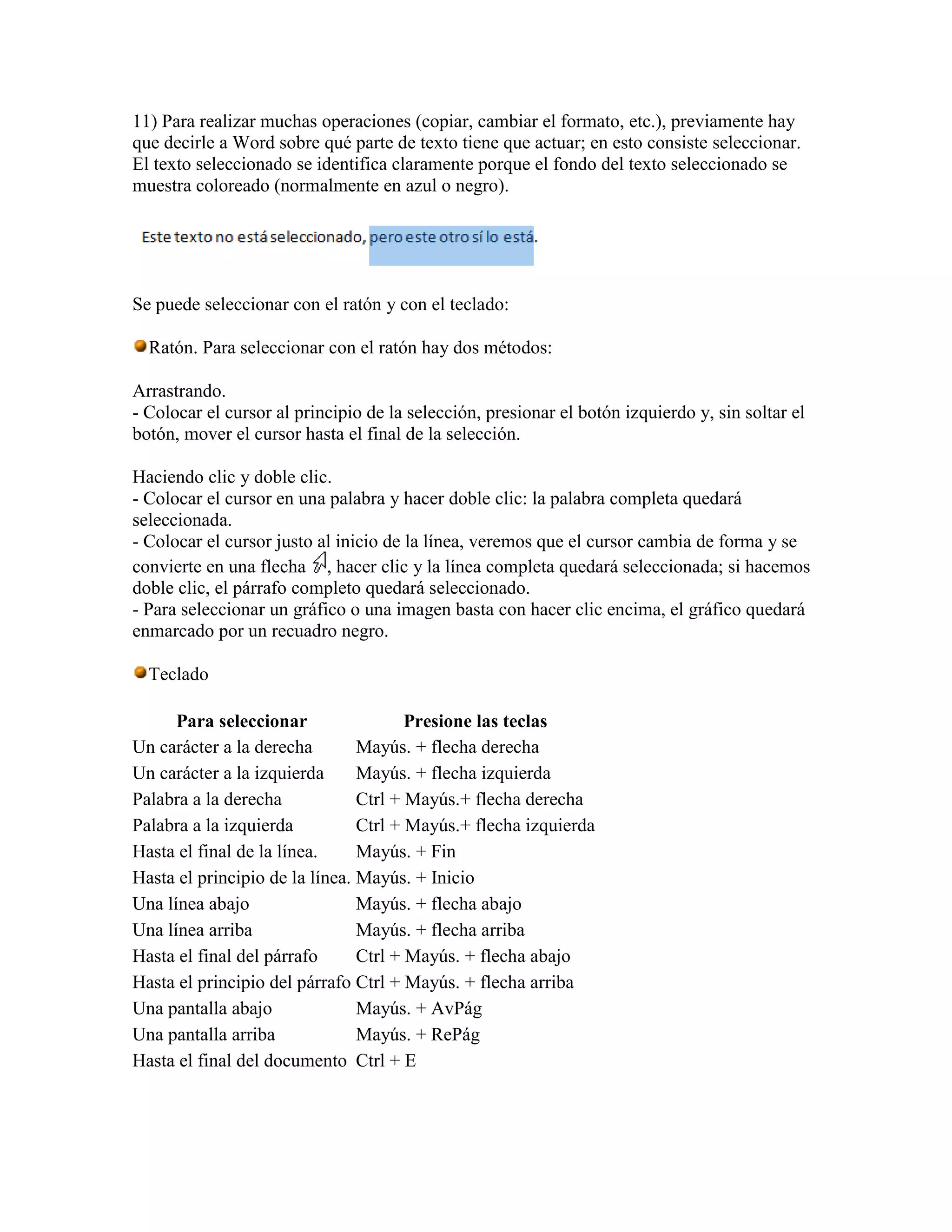 11) Para realizar muchas operaciones (copiar, cambiar el formato, etc.), previamente hay
que decirle a Word sobre qué parte de texto tiene que actuar; en esto consiste seleccionar.
El texto seleccionado se identifica claramente porque el fondo del texto seleccionado se
muestra coloreado (normalmente en azul o negro).




Se puede seleccionar con el ratón y con el teclado:

  Ratón. Para seleccionar con el ratón hay dos métodos:

Arrastrando.
- Colocar el cursor al principio de la selección, presionar el botón izquierdo y, sin soltar el
botón, mover el cursor hasta el final de la selección.

Haciendo clic y doble clic.
- Colocar el cursor en una palabra y hacer doble clic: la palabra completa quedará
seleccionada.
- Colocar el cursor justo al inicio de la línea, veremos que el cursor cambia de forma y se
convierte en una flecha , hacer clic y la línea completa quedará seleccionada; si hacemos
doble clic, el párrafo completo quedará seleccionado.
- Para seleccionar un gráfico o una imagen basta con hacer clic encima, el gráfico quedará
enmarcado por un recuadro negro.

  Teclado

      Para seleccionar                 Presione las teclas
Un carácter a la derecha        Mayús. + flecha derecha
Un carácter a la izquierda      Mayús. + flecha izquierda
Palabra a la derecha            Ctrl + Mayús.+ flecha derecha
Palabra a la izquierda          Ctrl + Mayús.+ flecha izquierda
Hasta el final de la línea.     Mayús. + Fin
Hasta el principio de la línea. Mayús. + Inicio
Una línea abajo                 Mayús. + flecha abajo
Una línea arriba                Mayús. + flecha arriba
Hasta el final del párrafo      Ctrl + Mayús. + flecha abajo
Hasta el principio del párrafo Ctrl + Mayús. + flecha arriba
Una pantalla abajo              Mayús. + AvPág
Una pantalla arriba             Mayús. + RePág
Hasta el final del documento Ctrl + E
 