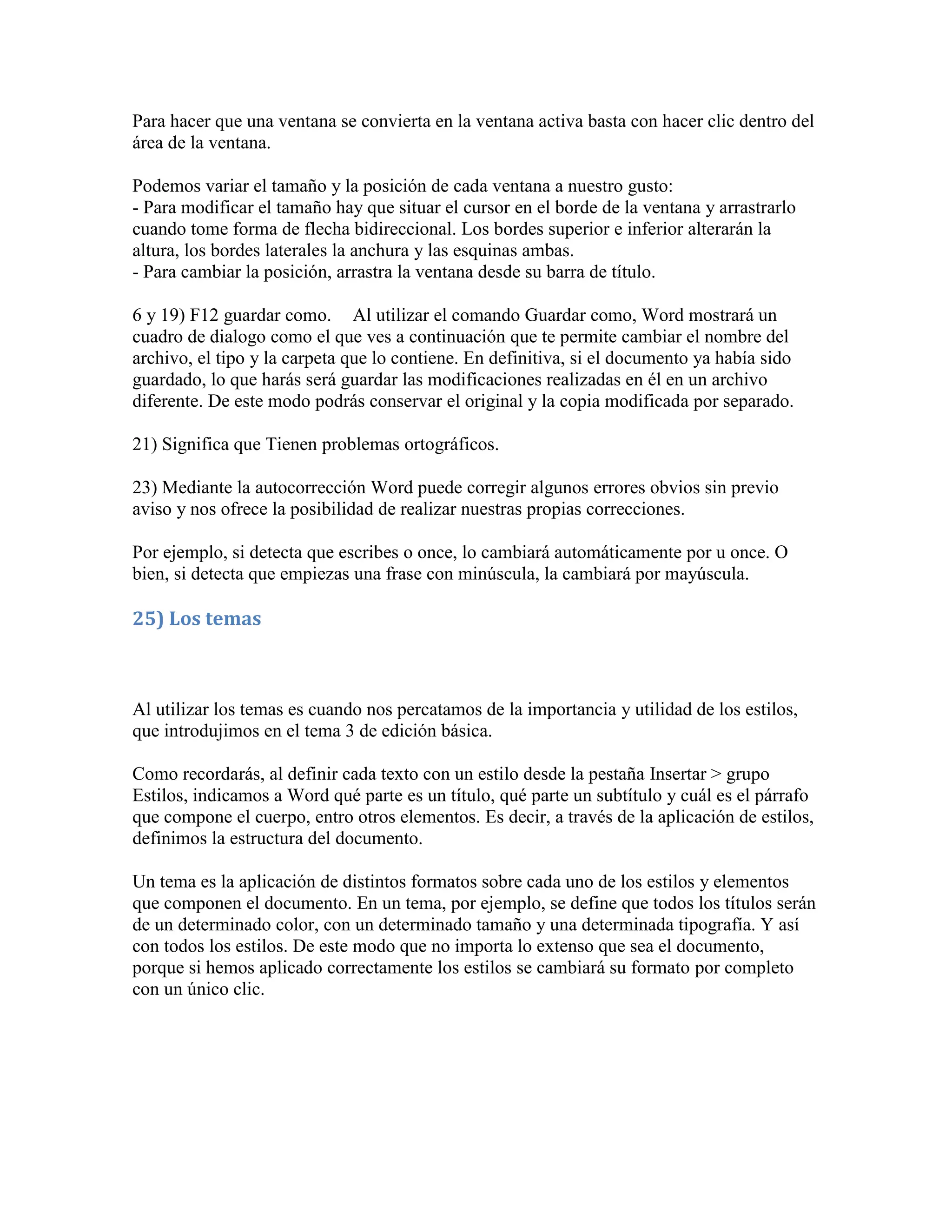 Para hacer que una ventana se convierta en la ventana activa basta con hacer clic dentro del
área de la ventana.

Podemos variar el tamaño y la posición de cada ventana a nuestro gusto:
- Para modificar el tamaño hay que situar el cursor en el borde de la ventana y arrastrarlo
cuando tome forma de flecha bidireccional. Los bordes superior e inferior alterarán la
altura, los bordes laterales la anchura y las esquinas ambas.
- Para cambiar la posición, arrastra la ventana desde su barra de título.

6 y 19) F12 guardar como. Al utilizar el comando Guardar como, Word mostrará un
cuadro de dialogo como el que ves a continuación que te permite cambiar el nombre del
archivo, el tipo y la carpeta que lo contiene. En definitiva, si el documento ya había sido
guardado, lo que harás será guardar las modificaciones realizadas en él en un archivo
diferente. De este modo podrás conservar el original y la copia modificada por separado.

21) Significa que Tienen problemas ortográficos.

23) Mediante la autocorrección Word puede corregir algunos errores obvios sin previo
aviso y nos ofrece la posibilidad de realizar nuestras propias correcciones.

Por ejemplo, si detecta que escribes o once, lo cambiará automáticamente por u once. O
bien, si detecta que empiezas una frase con minúscula, la cambiará por mayúscula.

25) Los temas



Al utilizar los temas es cuando nos percatamos de la importancia y utilidad de los estilos,
que introdujimos en el tema 3 de edición básica.

Como recordarás, al definir cada texto con un estilo desde la pestaña Insertar > grupo
Estilos, indicamos a Word qué parte es un título, qué parte un subtítulo y cuál es el párrafo
que compone el cuerpo, entro otros elementos. Es decir, a través de la aplicación de estilos,
definimos la estructura del documento.

Un tema es la aplicación de distintos formatos sobre cada uno de los estilos y elementos
que componen el documento. En un tema, por ejemplo, se define que todos los títulos serán
de un determinado color, con un determinado tamaño y una determinada tipografía. Y así
con todos los estilos. De este modo que no importa lo extenso que sea el documento,
porque si hemos aplicado correctamente los estilos se cambiará su formato por completo
con un único clic.
 