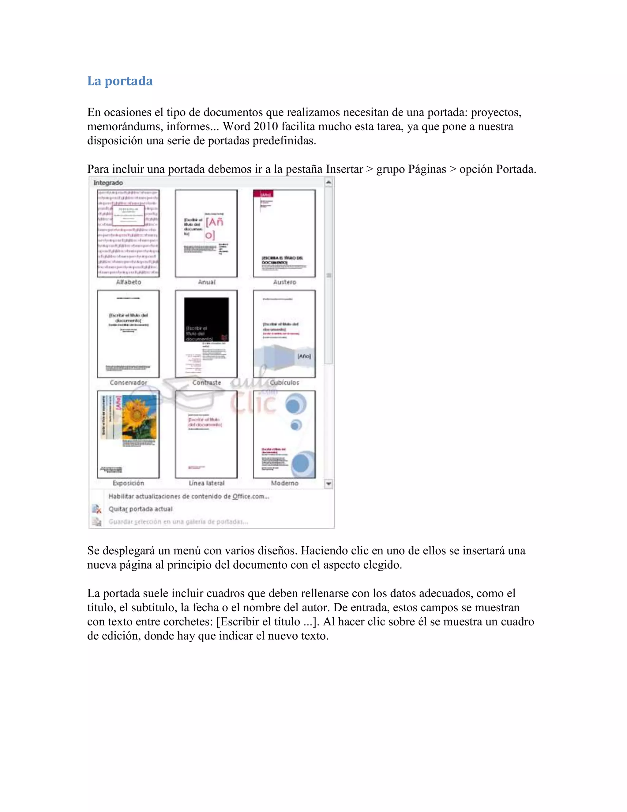La portada

En ocasiones el tipo de documentos que realizamos necesitan de una portada: proyectos,
memorándums, informes... Word 2010 facilita mucho esta tarea, ya que pone a nuestra
disposición una serie de portadas predefinidas.

Para incluir una portada debemos ir a la pestaña Insertar > grupo Páginas > opción Portada.




Se desplegará un menú con varios diseños. Haciendo clic en uno de ellos se insertará una
nueva página al principio del documento con el aspecto elegido.

La portada suele incluir cuadros que deben rellenarse con los datos adecuados, como el
título, el subtítulo, la fecha o el nombre del autor. De entrada, estos campos se muestran
con texto entre corchetes: [Escribir el título ...]. Al hacer clic sobre él se muestra un cuadro
de edición, donde hay que indicar el nuevo texto.
 