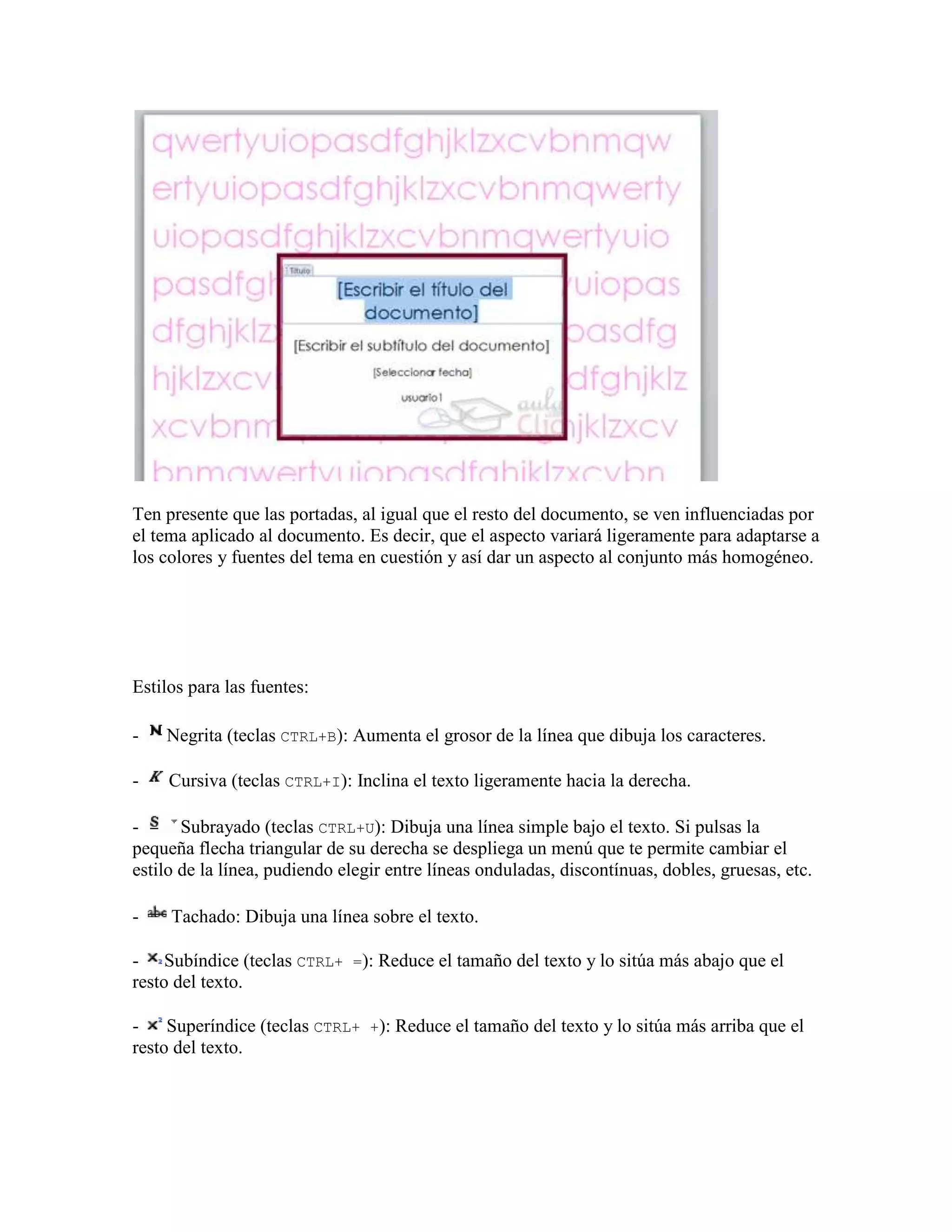 Ten presente que las portadas, al igual que el resto del documento, se ven influenciadas por
el tema aplicado al documento. Es decir, que el aspecto variará ligeramente para adaptarse a
los colores y fuentes del tema en cuestión y así dar un aspecto al conjunto más homogéneo.




Estilos para las fuentes:

-   Negrita (teclas CTRL+B): Aumenta el grosor de la línea que dibuja los caracteres.

-    Cursiva (teclas CTRL+I): Inclina el texto ligeramente hacia la derecha.

-      Subrayado (teclas CTRL+U): Dibuja una línea simple bajo el texto. Si pulsas la
pequeña flecha triangular de su derecha se despliega un menú que te permite cambiar el
estilo de la línea, pudiendo elegir entre líneas onduladas, discontínuas, dobles, gruesas, etc.

-    Tachado: Dibuja una línea sobre el texto.

- Subíndice (teclas CTRL+ =): Reduce el tamaño del texto y lo sitúa más abajo que el
resto del texto.

- Superíndice (teclas CTRL+ +): Reduce el tamaño del texto y lo sitúa más arriba que el
resto del texto.
 