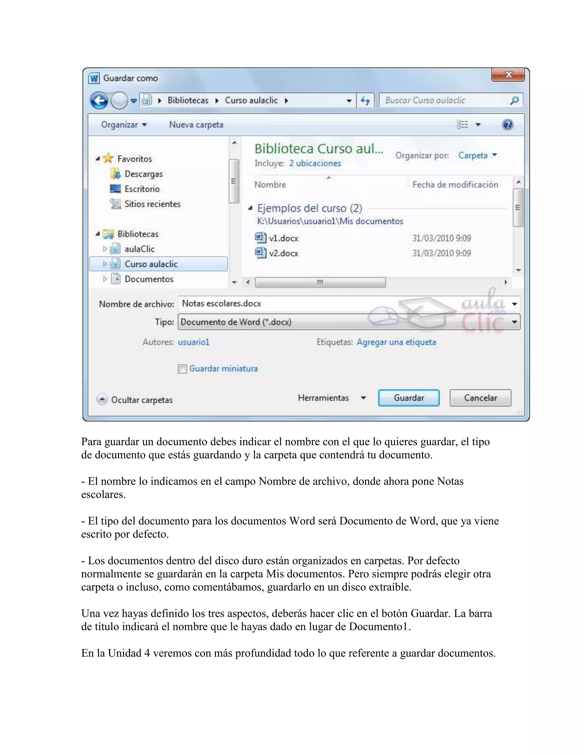 Para guardar un documento debes indicar el nombre con el que lo quieres guardar, el tipo
de documento que estás guardando y la carpeta que contendrá tu documento.

- El nombre lo indicamos en el campo Nombre de archivo, donde ahora pone Notas
escolares.

- El tipo del documento para los documentos Word será Documento de Word, que ya viene
escrito por defecto.

- Los documentos dentro del disco duro están organizados en carpetas. Por defecto
normalmente se guardarán en la carpeta Mis documentos. Pero siempre podrás elegir otra
carpeta o incluso, como comentábamos, guardarlo en un disco extraíble.

Una vez hayas definido los tres aspectos, deberás hacer clic en el botón Guardar. La barra
de título indicará el nombre que le hayas dado en lugar de Documento1.

En la Unidad 4 veremos con más profundidad todo lo que referente a guardar documentos.
 
