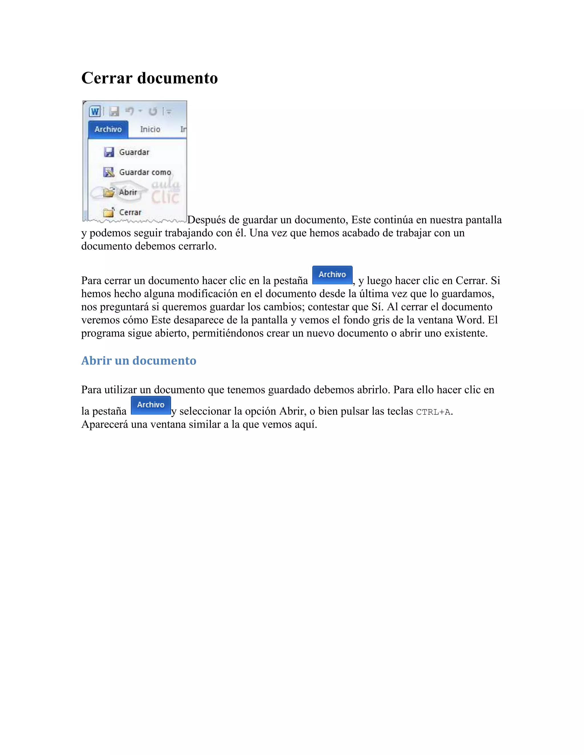 Cerrar documento




                      Después de guardar un documento, Este continúa en nuestra pantalla
y podemos seguir trabajando con él. Una vez que hemos acabado de trabajar con un
documento debemos cerrarlo.


Para cerrar un documento hacer clic en la pestaña         , y luego hacer clic en Cerrar. Si
hemos hecho alguna modificación en el documento desde la última vez que lo guardamos,
nos preguntará si queremos guardar los cambios; contestar que Sí. Al cerrar el documento
veremos cómo Este desaparece de la pantalla y vemos el fondo gris de la ventana Word. El
programa sigue abierto, permitiéndonos crear un nuevo documento o abrir uno existente.

Abrir un documento

Para utilizar un documento que tenemos guardado debemos abrirlo. Para ello hacer clic en
la pestaña        y seleccionar la opción Abrir, o bien pulsar las teclas CTRL+A.
Aparecerá una ventana similar a la que vemos aquí.
 