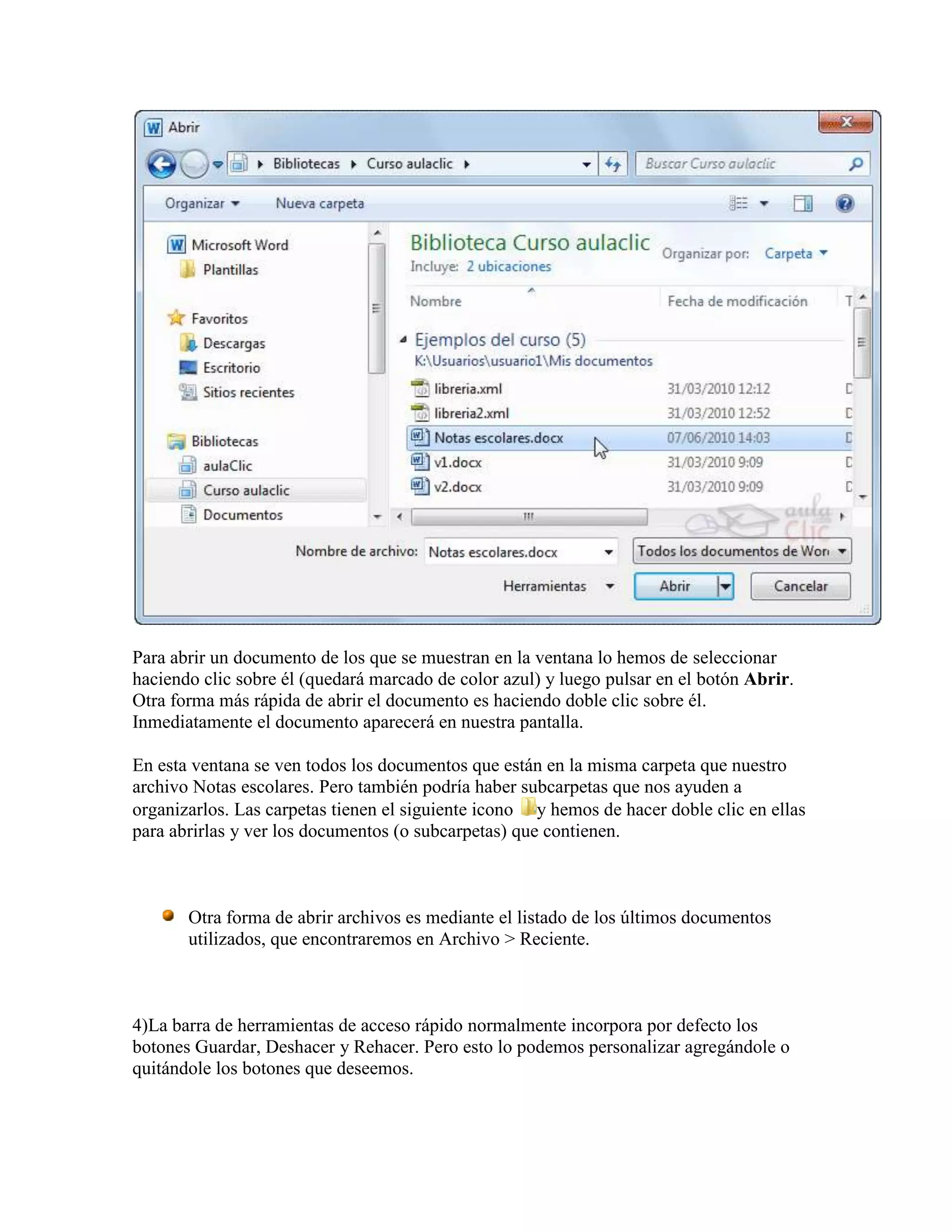 Para abrir un documento de los que se muestran en la ventana lo hemos de seleccionar
haciendo clic sobre él (quedará marcado de color azul) y luego pulsar en el botón Abrir.
Otra forma más rápida de abrir el documento es haciendo doble clic sobre él.
Inmediatamente el documento aparecerá en nuestra pantalla.

En esta ventana se ven todos los documentos que están en la misma carpeta que nuestro
archivo Notas escolares. Pero también podría haber subcarpetas que nos ayuden a
organizarlos. Las carpetas tienen el siguiente icono y hemos de hacer doble clic en ellas
para abrirlas y ver los documentos (o subcarpetas) que contienen.



       Otra forma de abrir archivos es mediante el listado de los últimos documentos
       utilizados, que encontraremos en Archivo > Reciente.



4)La barra de herramientas de acceso rápido normalmente incorpora por defecto los
botones Guardar, Deshacer y Rehacer. Pero esto lo podemos personalizar agregándole o
quitándole los botones que deseemos.
 