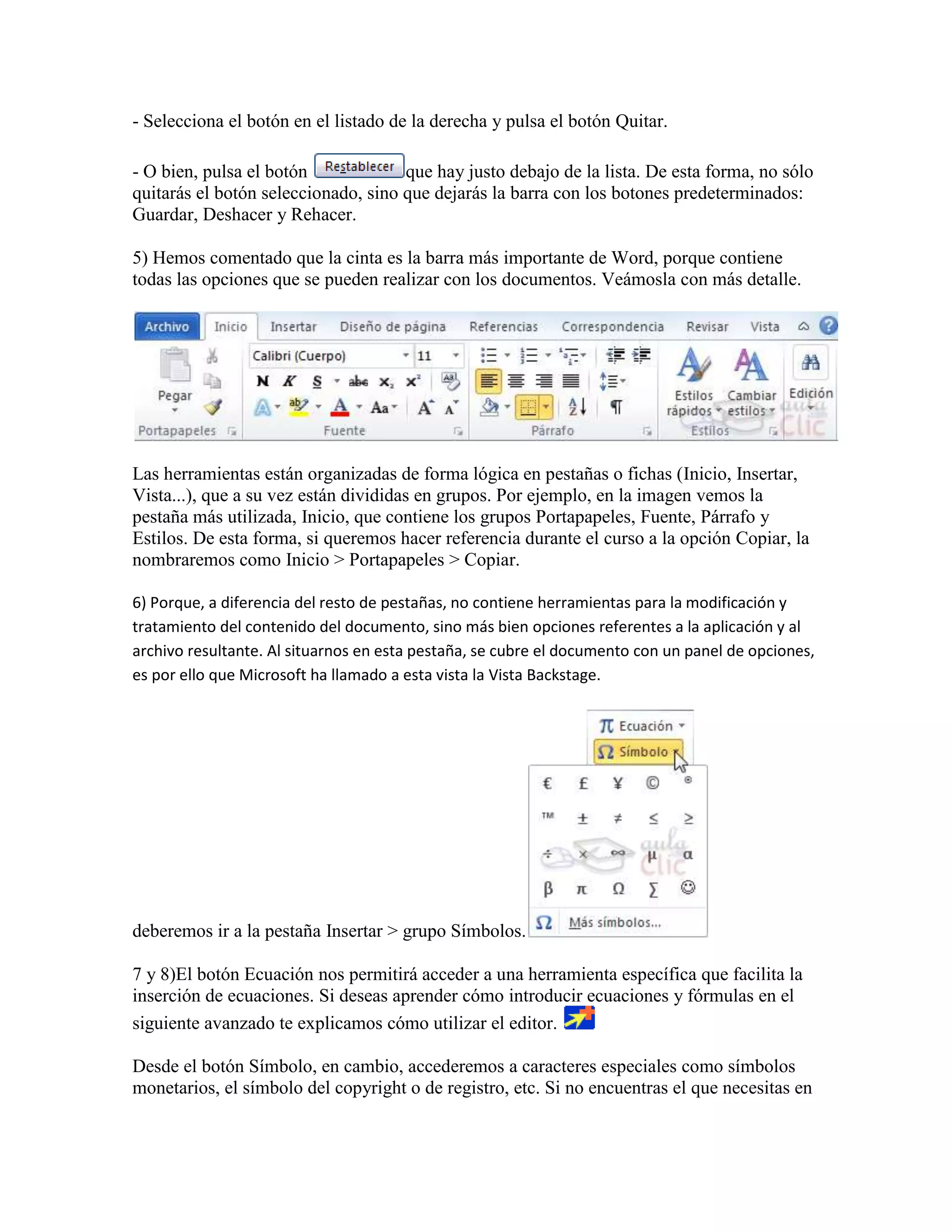 - Selecciona el botón en el listado de la derecha y pulsa el botón Quitar.

- O bien, pulsa el botón             que hay justo debajo de la lista. De esta forma, no sólo
quitarás el botón seleccionado, sino que dejarás la barra con los botones predeterminados:
Guardar, Deshacer y Rehacer.

5) Hemos comentado que la cinta es la barra más importante de Word, porque contiene
todas las opciones que se pueden realizar con los documentos. Veámosla con más detalle.




Las herramientas están organizadas de forma lógica en pestañas o fichas (Inicio, Insertar,
Vista...), que a su vez están divididas en grupos. Por ejemplo, en la imagen vemos la
pestaña más utilizada, Inicio, que contiene los grupos Portapapeles, Fuente, Párrafo y
Estilos. De esta forma, si queremos hacer referencia durante el curso a la opción Copiar, la
nombraremos como Inicio > Portapapeles > Copiar.

6) Porque, a diferencia del resto de pestañas, no contiene herramientas para la modificación y
tratamiento del contenido del documento, sino más bien opciones referentes a la aplicación y al
archivo resultante. Al situarnos en esta pestaña, se cubre el documento con un panel de opciones,
es por ello que Microsoft ha llamado a esta vista la Vista Backstage.




deberemos ir a la pestaña Insertar > grupo Símbolos.

7 y 8)El botón Ecuación nos permitirá acceder a una herramienta específica que facilita la
inserción de ecuaciones. Si deseas aprender cómo introducir ecuaciones y fórmulas en el
siguiente avanzado te explicamos cómo utilizar el editor.

Desde el botón Símbolo, en cambio, accederemos a caracteres especiales como símbolos
monetarios, el símbolo del copyright o de registro, etc. Si no encuentras el que necesitas en
 
