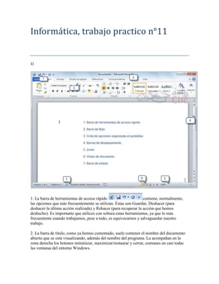 Informática, trabajo practico n°11


1)




1. La barra de herramientas de acceso rápido                      contiene, normalmente,
las opciones que más frecuentemente se utilizan. Éstas son Guardar, Deshacer (para
deshacer la última acción realizada) y Rehacer (para recuperar la acción que hemos
deshecho). Es importante que utilices con soltura estas herramientas, ya que lo más
frecuentente cuando trabajamos, pese a todo, es equivocarnos y salvaguardar nuestro
trabajo.

2. La barra de título, como ya hemos comentado, suele contener el nombre del documento
abierto que se está visualizando, además del nombre del programa. La acompañan en la
zona derecha los botones minimizar, maximizar/restaurar y cerrar, comunes en casi todas
las ventanas del entorno Windows.
 