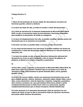 Trabajo Practico 11<br />1) <br />1- Barra de herramientas de acceso rápido: En ella podemos encontrar las funciones guardar, rehacer y deshace. <br />2- La barra de título: En ella, se indica el nombre o título del documento. <br />3-La Cinta de opciones: Es el elemento fundamental de Microsoft Office Word 2010, en ella, se encuentran todas las herramientas y funciones disponibles para modificar el documento. Se divide en categorías. <br />4- La barra de desplazamiento: Con ella, es posible visualizar aquellas partes del documento que no se muestran en la pantalla. <br />5- El zoom: con éste, es posible alejar o acercar nuestro documento. <br />6- Las vistas del documento: Con ésta barra es posible modificar las formas de visualización o vistas del documento; podemos destacar; la vista de lectura, de impresión, etc. <br />7- La barra de estado: en ella se puede encontrar información adicional del documento en el que se está trabajando, como el número de páginas, de palabras, el idioma y la revisión ortográfica y gramatical. <br />2) <br />3) Para abrir, cerrar, o guardar un documento en Microsoft Office Word 2010, Se debe hacer click en la pestaña “Archivo” (que se encuentra en la Cinta de opciones) y luego seleccionamos la opción deseada (Abrir, cerrar, guardar, guardar como). <br />4) La barra de acceso rápido, cuenta con numerosas herramientas que son de gran utilidad: guardar, rehacer, deshacer, impresión rápida, dibujar tabla, nuevo, abrir, correo electrónico, vista de impresión e imprimir, ortografía y gramática, abrir archivos recientes, etc. para personalizar dicha barra (añadir o quitar complementos/funciones) se debe hacer click en y seleccionar aquellos complementos/funciones que se desee incorporar. Nicolás Kobeliovsky <br />5) A éste elemento se lo denomina denominado Cinta de opciones. Es una especie de menú, ya que en ella se encuentran todas las opciones necesarias para poder editar nuestros documentos.<br /> <br />6) Guardar como: La opción de guardar como nos da la posibilidad de guardar los documentos en carpetas determinadas, y con un formato determinado. <br />Abrir: Para abrir un documento, simplemente debemos abrir la pestaña Archivo, seleccionar la opción abrir, localizar el archivo y hacer doble click en él. <br />Cerrar: Para cerrar un documento, debemos abrir la pestaña Archivo, y seleccionar cerrar. <br />7) Porque, a diferencia del resto de pestañas, no contiene herramientas para la modificación y tratamiento del contenido del documento, sino más bien opciones referentes a la aplicación y al archivo resultante. <br />8) Se pueden insertan numerosos símbolos; y de carácter monetario, copyright, marca registrada, etc. <br />Entre otros <br />9) Para insertar una ecuación, simplemente debemos seleccionar la pestaña Insertar ubicada en la Cinta de opciones, y hacer click en ecuación. Microsoft Office Word ya trae consigo numerosas ecuaciones, como el área de una circunferencia, la fórmula cuadrática, la expansión de una suma, etc. pero si se desea, también se puede crear una nueva ecuación. <br />10) Para desplazarnos en un documentos, podemos acudir al teclado, el mousse o con los botones de Word. Utilizando los botones de desplazamiento, simplemente se debe hacer click en la barra de desplazamiento y arrastrarla hasta que se visualice la sección del documento deseada (esta opción está disponible, tanto a lo ancho como a lo alto del documento). Para utilizar el teclado, simplemente debemos presionar las teclas (arriba) o (abajo). Si se desea utilizar el mousse, se debe utilizar la rueda de éste, o presionar dicha rueda para lograr un desplazamiento a mayor velocidad. <br />11) Para seleccionar texto con el mousse podemos; hacer click (y sin hacer click) arrastrar el mousse sobre el texto <br />que se desea seleccionar; o, podemos hacer doble click para seleccionar una palabra, o triple click para seleccionar un párrafo completo. <br />12) Con el mousse: Haciendo click en el botón deshacer, rehacer. Con el teclado, CNTR+Z (deshacer), CNTR+Y (rehacer).Tomas Predovic<br />13) Opciones de pegado: <br /> Mantener formato de origen: No se realiza ninguna modificación en el formato del texto que se desea pegar. <br /> Combinar formatos: Combina el formato del texto a pegar con el del documento. <br /> Mantener sólo texto: se mantiene el texto con un formato predeterminado. <br />14) La opción Buscar se utiliza para buscar un texto, u otro contenido en el documento. Con la opción Remplazar se puede remplazar texto en el documento. <br />15) Para seleccionar objetos en Word 2010, se debe hacer click en uno; y luego en otros, presionando simultáneamente la tecla CNTR del teclado; o de no ser así, hacer click en seleccionar en la Cinta de opciones en el menú inicio, y luego se debe elegir como seleccionar. <br />16) Las vistas de Word son las siguientes: Diseño de impresión, Lectura de pantalla completa, Diseño web, Esquema y Borrador. De todas ellas, la más utilizada, es la vista de impresión. <br />17) Para dividir la pantalla, se debe hacer click en Vista en la Cinta de opciones, y luego en Dividir. <br />18) En la pestaña Vista encontramos el grupo Ventanas, que nos ayudará a decidir cómo organizar las ventanas de Word en caso de que estemos trabajando con más de un documento a la vez. El botón Cambiar ventanas despliega un menú con el nombre de cada uno de los documentos abiertos, permitiéndonos elegir cuál queremos ver en primer plano. Al pulsar el botón Organizar todo se situará un documento sobre el otro, permitiéndote ver los dos de forma simultánea. Solo una de las ventanas es la ventana activa: la que tiene la barra de título más coloreada. En el ejemplo de la imagen, la inferior. Para hacer que una ventana se convierta en la ventana activa basta con hacer clic dentro del área de la ventana. Podemos variar el tamaño y la posición de cada ventana a nuestro gusto: - Para modificar el tamaño hay que situar el cursor en el borde de la ventana y arrastrarlo cuando tome forma de flecha bidireccional. Los bordes superior e inferior alterarán la altura, los bordes laterales la anchura y las esquinas ambas. - Para cambiar la posición, arrastra la ventana desde su barra de título. <br />19) Si se presiona la tecla F12, ingresamos a la opción de Guardar como (es una especie de acceso directo. <br />20) Las extensiones más usadas con las que es posible guardar un documento Word son; PDF, XPS, otros formatos de Word compatibles con las versiones anteriores, etc. <br />21) La línea roja nos indica que se produjo un error gramatical, es decir, en la palabra. Mientras que, la línea verde, indica un error de puntuación o de ortografía. <br />22) Para desactivar la revisión automática; se debe hacer click en Archivo, seleccionar Edición y escoger las funciones que se deseen mantener activadas y las funciones que se deseen desactivar. <br />23) El botón de autocorrección, como bien lo indica la palabra, corrige el error ortográfico o gramatical automáticamente. <br />24) Para eliminar un archivo se debe: localizarlo en el ordenador>hacer click derecho en él y seleccionar eliminar, o presionar la tecla Supr>y aceptar qué éste archivo sea eliminado. Si se desea recuperar un archivo (en Windows), se debe: ir a la papelera de reciclaje>seleccionar el archivo>hacer click en restaurar. <br />25) Un tema es la aplicación de distintos formatos sobre cada uno de los estilos y elementos que componen el documento. En un tema, por ejemplo, se define que todos los títulos serán de un determinado color, con un determinado tamaño y una determinada tipografía. Y así con todos los estilos. De este modo que no importa lo extenso que sea el documento, porque si hemos aplicado correctamente los estilos se cambiara su formato por completo con un único clic. <br />Existen varios temas predeterminados, puedes aplicarlos desde la pestaña Diseño de página > grupo Temas > opción Temas. <br />26) Las portadas, al igual que los temas, se utilizan para dar formato al documento pero, si bien, ésta no modifica el documento completo, se ve influenciada por el tema que se ha escogido. Con las portadas, se modifica completamente el formato de la primera página del documento, puesto que, añade una imagen de fondo y permitiendo la creación de un título con mejor apariencia. <br />27) Si queremos dar color a las páginas, podemos hacerlo desde la pestaña Diseño de página > grupo Fondo de página. <br />28) <br />Marca de agua: Es un texto que se ubica al fondo, por lo general en diagonal, y que no impide la lectura del texto que se encuentra sobre éste. <br />Color de pantalla: Con ésta opción, podemos añadir un color como fondo para el documento. <br />Bordes de página: Haciendo click en ésta opción, se abre una gran ventana con todas las opciones disponibles para insertar un determinado borde a nuestro documento. <br />29) <br />30) <br />Con éste botón, Efectos de texto se puede aplicar un efecto visual al texto seleccionado. <br />Con Encoger fuente, se reduce el tamaño de la fuente. <br />Con la función Copiar formato, es posible copiar el formato de una letra, palabra, o texto para insertarlo en otro. <br />Con la función Color de resaltado de texto, se modifica el aspecto del texto, como si estuviera marcado por un marcador. <br />31) Si se desea crear un Efecto de texto personalizado, es posible acceder a la ventana Formato de efecto de texto. Para ello: <br /> Abrimos el cuadro de diálogo de fuente, en la pestaña de inicio; <br /> En la zona inferior del cuadro pulsamos el botón Efectos de texto. <br /> Se aplica/n diversos efectos a elección del usuario <br />32) Para insertar un WordArt, se debe hacer click en la pestaña Insertar>WordArt (del grupo texto). Una vez insertado, automáticamente se abre una nueva pestaña (Herramienta de dibujo>Formato), es allí, donde es posible modificar el formato del Word Art. <br />33) Las características más importantes de formato de párrafo son la alineación y la sangría, ambas están disponibles en la pestaña Inicio. <br />34) Existen cuatro tipos de alineación; izquierda, centrada, derecha, y justificada. Estas pueden ser seleccionadas en el menú inicio, en el grupo párrafo. <br />35) Para modificar la sangría, se debe seleccionar el párrafo completo y se debe hacer click en , cada vez que pulsamos dicho botón, se desplaza el párrafo 1,25cm. <br />También podemos indicar uno de los dos tipos de sangría Especial disponibles en la ventana que se despliega al hacer clic en el botón de la derecha. <br />Primera línea: desplaza la primera línea del párrafo un poco a la derecha. <br />Francesa: desplaza todas las líneas del párrafo hacia la derecha excepto la primera línea <br />36) Para modificar el espaciado de un párrafo, se debe ir a Inicio> (Espaciado entre líneas y párrafos) o hacer click derecho>seleccionar las opciones de espaciado. <br />37) El interlineado es el espacio vertical que separa las líneas, podemos modificarlo mediante la ventana de Interlineado. O podemos seguir los pasos del apartado 36, escogiendo las opciones de interlineado. <br />38) <br />39) <br />40) Para añadir una línea horizontal con formato,se debe ir a Bordes de página>Líneas horizontales. <br />41) Se debe hacer click en y arrastrártlo sugún lo deseado. Tomas Predovic<br />42) Para ocultar las reglas, se hacer click en el botón ubicado sobre la barra de desplazamiento. <br />43) Para aplicar una lista podemos: <br /> Pulsar el botón correspondiente para empezar a escribir uno por uno los elementos de la lista; <br /> O bien, seleccionar un texto ya existente y aplicar el estilo de la lista. <br />44) Para ordenar alfabéticamente una lista, se debe seleccionar la lista por completo, hacer click en (ubicado en la pestaña Inicio), y por último, seleccionar si ésta debe ser ordenada de forma ascendente o descendente. <br />45) <br />46) <br />47) <br />48) Para copiar formato a una o varias palabras, se debe seleccionar la letra, palabra, frase, o texto con el formato a copiar; luego, se debe hacer click en , y seleccionar la letra, palabra, frase, o texto; con el formato que se desea modificar. <br />49) Los estilos sirven para indicar a cada elemento del texto cuál es su función en el mismo, o cuál es su naturaleza. Además, los estilos incluyen un formato que se aplicará al texto y que cambiará aspectos como su color, su tamaño o la distancia que mantendrá con los elementos colindantes. Podremos escoger entre los formatos predeterminados, o crear uno personalizado. Por defecto, al escribir utilizamos el estilo normal, pero basta sólo con hacer click en algún otro para aplicarlo; también se pueden aplicar estilos a textos ya escritos, para ello, debemos seleccionarlos. Para cambiar un determinado texto a un estilo normal, podrías seleccionarlo y aplicar el primer estilo llamado Normal. Pero en ocasiones Word no te permitirá cambiarlo, por ejemplo puede presentarte problemas cuando hayas especificado estilos distintos en un mismo párrafo. En ese caso, hay que seleccionar el texto en cuestión, desplegar el menú que muestra todos los estilos y pulsar Borrar formato.También dispones de la opción Borrar todo en el panel de Estilos, que funciona exactamente igual. Si deseamos, crear un nuevo estilo, debemos: <br />Lo ideal es que partamos de un estilo que tenga el nivel jerárquico que nos interesa.Lo seleccionaremos en la cinta con un clic y desplegaremos el botón Más de la esquina inferior derecha.Seleccionamos la opción Guardar selección como un nuevo estilo rápido.al Aceptar verás que se incluye en el listado junto al resto de estilos.Ahora dispones de dos estilos iguales, lo que vamos a hacer es modificar el nuevo estilo. Para ello, hacemos clic con el botón derecho del ratón sobre él y seleccionamos la opción Modificar.Se abrirá una ventana donde personalizar los distintos aspectos de formato: fuente, tamaño de fuente, negrita, cursiva, subrayado, color, alineación, interlineado, sangría, bordes. <br />50) Para modificarlo lo único que debemos hacer es hacer clic con el botón derecho del ratón sobre él en la cinta y seleccionar la opción Modificar.Hacemos clic en él para desplegar el menú de opciones de estilo, entre las que se encuentra Modificar. <br />51) <br /> Márgenes: Con éste botón, se puede modifivar los márgenes del documento, para ello, dispoemos de diversas tipos de configuración. <br /> Orientación: Con ésta función, podemos establecer la página como horizontal o vertical. <br /> Tamaño: Permite determinar el tamaño de página del documento. <br /> Columnas: Determina la cantidad de columnas con las que contará el documento y también su formato. <br /> Saltos: Los saltos de sección de Word indican cuándo acaba un determinado apartado o sección. <br /> Números de línea: Agrega números de líneas a los márgenes junto a cada línea del documento. <br /> Guiones: Activa guiones para que Word divida líneas entre sílabas de palabras. <br />