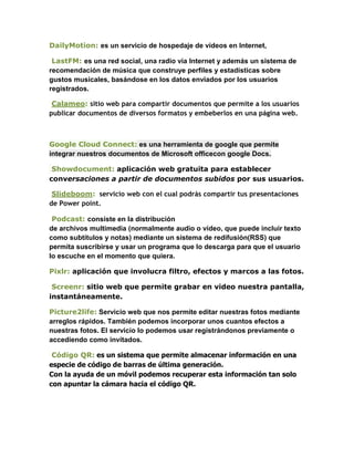 DailyMotion: es un servicio de hospedaje de vídeos en Internet,

 LastFM: es una red social, una radio vía Internet y además un sistema de
recomendación de música que construye perfiles y estadísticas sobre
gustos musicales, basándose en los datos enviados por los usuarios
registrados.

 Calameo: sitio web para compartir documentos que permite a los usuarios
publicar documentos de diversos formatos y embeberlos en una página web.



Google Cloud Connect: es una herramienta de google que permite
integrar nuestros documentos de Microsoft officecon google Docs.

 Showdocument: aplicación web gratuita para establecer
conversaciones a partir de documentos subidos por sus usuarios.

 Slideboom: servicio web con el cual podrás compartir tus presentaciones
de Power point.

 Podcast: consiste en la distribución
de archivos multimedia (normalmente audio o vídeo, que puede incluir texto
como subtítulos y notas) mediante un sistema de redifusión(RSS) que
permita suscribirse y usar un programa que lo descarga para que el usuario
lo escuche en el momento que quiera.

Pixlr: aplicación que involucra filtro, efectos y marcos a las fotos.

 Screenr: sitio web que permite grabar en video nuestra pantalla,
instantáneamente.

Picture2life: Servicio web que nos permite editar nuestras fotos mediante
arreglos rápidos. También podemos incorporar unos cuantos efectos a
nuestras fotos. El servicio lo podemos usar registrándonos previamente o
accediendo como invitados.

 Código QR: es un sistema que permite almacenar información en una
especie de código de barras de última generación.
Con la ayuda de un móvil podemos recuperar esta información tan solo
con apuntar la cámara hacia el código QR.
 