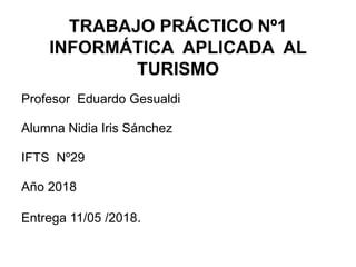 TRABAJO PRÁCTICO Nº1
INFORMÁTICA APLICADA AL
TURISMO
Profesor Eduardo Gesualdi
Alumna Nidia Iris Sánchez
IFTS Nº29
Año 2018
Entrega 11/05 /2018.
 