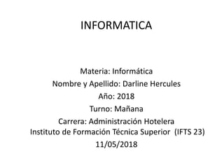 INFORMATICA
Materia: Informática
Nombre y Apellido: Darline Hercules
Año: 2018
Turno: Mañana
Carrera: Administración Hotelera
Instituto de Formación Técnica Superior (IFTS 23)
11/05/2018
 
