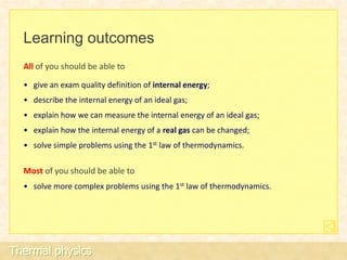 Learning outcomes
  All of you should be able to

  • give an exam quality definition of internal energy;
  • describe the internal energy of an ideal gas;
  • explain how we can measure the internal energy of an ideal gas;
  • explain how the internal energy of a real gas can be changed;
  • solve simple problems using the 1st law of thermodynamics.

  Most of you should be able to
  • solve more complex problems using the 1st law of thermodynamics.




Thermal physics
 