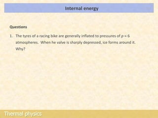 Internal energy                           LOs




  Questions

  1. The tyres of a racing bike are generally inflated to pressures of p 6
     atmospheres. When he valve is sharply depressed, ice forms around it.
     Why?




Thermal physics
 