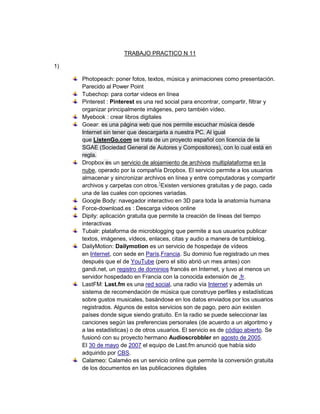TRABAJO PRACTICO N 11

1)

     Photopeach: poner fotos, textos, música y animaciones como presentación.
     Parecido al Power Point
     Tubechop: para cortar videos en línea
     Pinterest : Pinterest es una red social para encontrar, compartir, filtrar y
     organizar principalmente imágenes, pero también vídeo.
     Myebook : crear libros digitales
     Goear: es una página web que nos permite escuchar música desde
     Internet sin tener que descargarla a nuestra PC. Al igual
     que ListenGo.com se trata de un proyecto español con licencia de la
     SGAE (Sociedad General de Autores y Compositores), con lo cual está en
     regla.
     Dropbox es un servicio de alojamiento de archivos multiplataforma en la
     nube, operado por la compañía Dropbox. El servicio permite a los usuarios
     almacenar y sincronizar archivos en línea y entre computadoras y compartir
     archivos y carpetas con otros.1Existen versiones gratuitas y de pago, cada
     una de las cuales con opciones variadas.
     Google Body: navegador interactivo en 3D para toda la anatomía humana
     Force-download.es : Descarga videos online
     Dipity: aplicación gratuita que permite la creación de líneas del tiempo
     interactivas
     Tubalr: plataforma de microblogging que permite a sus usuarios publicar
     textos, imágenes, vídeos, enlaces, citas y audio a manera de tumblelog.
     DailyMotion: Dailymotion es un servicio de hospedaje de vídeos
     en Internet, con sede en París,Francia. Su dominio fue registrado un mes
     después que el de YouTube (pero el sitio abrió un mes antes) con
     gandi.net, un registro de dominios francés en Internet, y tuvo al menos un
     servidor hospedado en Francia con la conocida extensión de .fr.
     LastFM: Last.fm es una red social, una radio vía Internet y además un
     sistema de recomendación de música que construye perfiles y estadísticas
     sobre gustos musicales, basándose en los datos enviados por los usuarios
     registrados. Algunos de estos servicios son de pago, pero aún existen
     países donde sigue siendo gratuito. En la radio se puede seleccionar las
     canciones según las preferencias personales (de acuerdo a un algoritmo y
     a las estadísticas) o de otros usuarios. El servicio es de código abierto. Se
     fusionó con su proyecto hermano Audioscrobbler en agosto de 2005.
     El 30 de mayo de 2007 el equipo de Last.fm anunció que había sido
     adquirido por CBS.
     Calameo: Calaméo es un servicio online que permite la conversión gratuita
     de los documentos en las publicaciones digitales
 