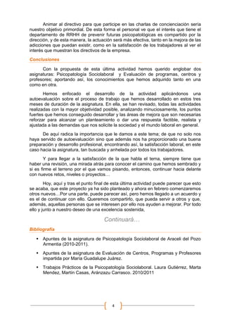 Animar al directivo para que participe en las charlas de concienciación sería
nuestro objetivo primordial. De esta forma el personal ve que el interés que tiene el
departamento de RRHH de prevenir futuras psicopatológicas es compartido por la
dirección, y de esta manera, la actuación será más efectiva, tanto en la mejora de las
adicciones que puedan existir, como en la satisfacción de los trabajadores al ver el
interés que muestran los directivos de la empresa.
Conclusiones

      Con la propuesta de esta última actividad hemos querido englobar dos
asignaturas: Psicopatología Sociolaboral y Evaluación de programas, centros y
profesores; aportando así, los conocimientos que hemos adquirido tanto en una
como en otra.
       Hemos enfocado el desarrollo de la actividad aplicándonos una
autoevaluación sobre el proceso de trabajo que hemos desarrollado en estos tres
meses de duración de la asignatura. En ella, se han revisado, todas las actividades
realizadas con la mayor objetividad posible, analizando minuciosamente, los puntos
fuertes que hemos conseguido desarrollar y las áreas de mejora que son necesarias
reforzar para alcanzar un planteamiento o dar una respuesta factible, realista y
ajustada a las demandas que nos solicite la sociedad y el mundo laboral en general.
      De aquí radica la importancia que le damos a este tema; de que no solo nos
haya servido de autoevaluación sino que además nos ha proporcionado una buena
preparación y desarrollo profesional, encontrando así, la satisfacción laboral, en este
caso hacia la asignatura, tan buscada y anhelada por todos los trabajadores.
       Y para llegar a la satisfacción de la que habla el tema, siempre tiene que
haber una revisión, una mirada atrás para conocer el camino que hemos sembrado y
si es firme el terreno por el que vamos pisando, entonces, continuar hacia delante
con nuevos retos, niveles o proyectos…
        Hoy, aquí y tras el punto final de esta última actividad puede parecer que esto
se acaba, que este proyecto ya ha sido planteado y ahora en febrero comenzaremos
otros nuevos…Por una parte, puede parecer así, pero hemos llegado a un acuerdo y
es el de continuar con ello. Queremos compartirlo, que pueda servir a otros y que,
además, aquellas personas que se interesen por ello nos ayuden a mejorar. Por todo
ello y junto a nuestro deseo de una excelencia sostenida,

                                     Continuará…
Bibliografía

    Apuntes de la asignatura de Psicopatología Sociolaboral de Araceli del Pozo
     Armentia (2010-2011).
    Apuntes de la asignatura de Evaluación de Centros, Programas y Profesores
     impartida por María Guadalupe Juárez.
    Trabajos Prácticos de la Psicopatología Sociolaboral. Laura Gutiérrez, Marta
     Mendez, Martín Casas, Aránzazu Carrasco. 2010/2011




                                          4
 