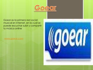 Goear es la primera red social
musical en Internet, en la cual se
puede escuchar subir y compartir
tu música online



www.goear.com
 