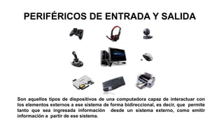 PERIFÉRICOS DE ENTRADA Y SALIDA
Son aquellos tipos de dispositivos de una computadora capaz de interactuar con
los elementos externos a ese sistema de forma bidireccional, es decir, que permite
tanto que sea ingresada información desde un sistema externo, como emitir
información a partir de ese sistema.
 