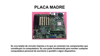 PLACA MADRE
Es una tarjeta de circuito impreso a la que se conectan los componentes que
constituyen la computadora. Es una parte fundamental para montar cualquier
computadora personal de escritorio o portátil o algún dispositivo.
 