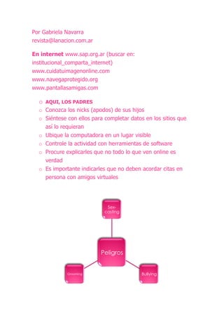 Por Gabriela Navarra
revista@lanacion.com.ar

En internet www.sap.org.ar (buscar en:
institucional_comparta_internet)
www.cuidatuimagenonline.com
www.navegaprotegido.org
www.pantallasamigas.com

  o   AQUI, LOS PADRES
  o Conozca los nicks (apodos) de sus hijos
  o Siéntese con ellos para completar datos en los sitios que
    así lo requieran
  o Ubique la computadora en un lugar visible
  o Controle la actividad con herramientas de software
  o Procure explicarles que no todo lo que ven online es
    verdad
  o Es importante indicarles que no deben acordar citas en
    persona con amigos virtuales




                             Sex-
                            casting




                          Peligros


             Grooming                      Bullying
 