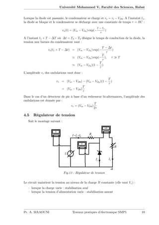 Université Mohammed V, Faculté des Sciences, Rabat
Lorsque la diode est passante, le condensateur se charge et vo = vi VD0. A l’instatnt t1;
la diode se bloque et le condensateur se décharge avec une constante de temps = RC :
vo(t) = (Vm VD0 ) exp(
t t1
)
A l’instant t1 + T T où t = T4 T3 désigne le temps de conduction de la diode, la
tension aux bornes du condensateur vaut :
vo(t1 + T t) = (Vm VD0 ) exp(
T t
)
' (Vm VD0 ) exp(
T
); T
' (Vm VD0 )(1
T
)
L’amplitude vr des ondulations vaut donc :
vr = (Vm VD0) (Vm VD0 )(1
T
)
= (Vm VD0)
T
Dans le cas d’un détecteur de pic à base d’un redresseur bi-alternances, l’amplitude des
ondulations est donnée par :
vr = (Vm VD0)
T
2
4.5 Régulateur de tension
Soit le montage suivant :
Fig.13 : Régulateur de tension
Le circuit maintient la tension au niveau de la charge R constante (elle vaut Vz) :
– lorsque la charge varie : stabilisation aval
– lorsque la tension d’alimentation varie : stabilisation amont
Pr. A. MAAOUNI Travaux pratiques d’électronique SMP5 10
 