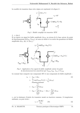 Université Mohammed V, Faculté des Sciences, Rabat
Le modèle du transistor dans cette région est représenté à la …gure 2 :
Fig.2 : Modèle simpli…é du transistor NPN
Is ' 10nA
Si on injecte un signal de faible amplitude vBE au niveau de la base autour du point
de fonctionnement Q(IBQ, VBEQ), on aura en entrée et en sortie des grandeurs de faibles
amplitudes iB, iC et vCE :
Fig.3 : Application d’un signal de faible amplitude autour du point
de fonctionnement Q caractérisé par VBEQ; IBQ; ICQ et VCEQ
Le courant base comporte une composante DC et une composante de faible amplitude :
iB = IBQ + iB (2)
'
IS
exp(VBEQ=VT )
| {z }
IBQ
(1 +
1
VT
vBE)
= IBQ +
IBQ
VT
vBE
= IBQ +
ICQ
VT
|{z}
1=r
vBE ! iB =
ICQ
VT
|{z}
1=r
vBE
r est la résistance d’entrée du transistor monté en émetteur commun. A température
ambiante, on peut écrire :
r '
38:46
ICQ
( ) (3)
Pr. A. MAAOUNI Travaux pratiques d’électronique SMP5 18
 