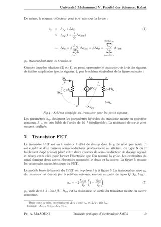 Université Mohammed V, Faculté des Sciences, Rabat
De même, le courant collecteur peut être mis sous la forme :
iC = ICQ + iC (4)
' ICQ(1 +
1
VT
vBE)
! iC =
ICQ
VT
|{z}
1=r
vBE = iB =
38:46ICQ
z}|{
ICQ
VT
|{z}
gm= =r
vBE
gm transconductance du transistor.
Compte tenu des relations (2) et (4), on peut représenter le transistor, vis à vis des signaux
de faibles amplitudes (petits signaux1
), par le schéma équivalent de la …gure suivante :
Fig.4 : Schéma simpli…é du transistor pour les petits signaux
Les paramètres hije désignent les paramètres hybrides du transistor monté en émetteur
commun. h12e est très faible de l’ordre de 10 4
(négligeable). La résistance de sortie est
souvent négligée.
2 Transistor FET
Le transistor FET est un transistor à e¤et de champ dont la grille n’est pas isolée. Il
est constitué d’un barreau semi-conducteur généralement au silicium, du type N ou P
faiblement dopé (canal) placé entre deux couches de semi-conducteur de dopage opposé
et reliées entre elles pour former l’électrode que l’on nomme la grille. Les extrémités du
canal forment deux autres électrodes nommées le drain et la source. La …gure 5 résume
les principales caractéristiques du FET.
Le modèle basse fréquence du JFET est représenté à la …gure 6. La transconductance gm
du transistor est donnée par la relation suivante, évaluée au point de repos Q (ID; VGS) :
gm = 2
IDSS
Vp
1
VGS
Vp
(5)
gm varie de 0:1 à 10mA=V . RDS est la résistance de sortie du transistor monté en source
commune.
1
Dans toute la suite, on remplacera vXY par vxy et iXY par ixy:
Exemple : vGS vgs, iB ib
Pr. A. MAAOUNI Travaux pratiques d’électronique SMP5 19
 