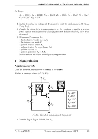 Université Mohammed V, Faculté des Sciences, Rabat
On donne :
R1 = 100k ; R2 = 200k ; RD = 2:2k ; RS = 10k ; C1 = 10 F; C2 = 10 F;
C3 = 100 F, VDD = 20V:
4. Etablir le schéma en statique et déterminer le point de fonctionnement Q (VGSQ;
VDSQ; IDQ).
5. Calculer la valeur de la transconductance gm du transistor et établir le schéma
petits signaux de l’ampli…cateur (on négligera l’e¤et de la résistance rds entre drain
et source).
6. Déterminer l’expression de :
– la résistance d’entrée Ri = ve=ie
– la résistance de sortie Ro
– gain en tension à vide Avo
– gain en tension Av (avec charge Ru)
– gain en courant Ai
– gain en puissance Ap = AiAv
Donner ensuite les valeurs numériques correspondantes.
4 Manipulation
Ampli…cateur EC
Gain en tension, impédances d’entrée et de sortie
Réaliser le montage suivant (cf. Fig.10) :
Fig.10 : Cicruit de polarisation de l’ampli-EC
1. Mesurer IBQ et ICQ et déduire et h11e.
Pr. A. MAAOUNI Travaux pratiques d’électronique SMP5 23
 
