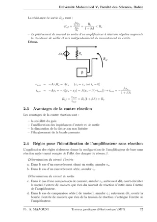 Université Mohammed V, Faculté des Sciences, Rabat
La résistance de sortie Rof vaut :
Rof =
Axs
1+ A
Axs
R0
=
Ro
1 + A
< Ro
– Le prélévement de courant en sortie d’un ampli…cateur à réaction négative augmente
la résistance de sortie et ceci indépendamment du raccordement en entrée.
Démo.
vo;co = AxiRo = Axs (xi = xs car io = 0)
io;cc = Axi = A(xs xf ) = A(xs ( io;cc)) ! io;cc =
Axs
1 + A
Rof =
vo;co
io;cc
= Ro(1 + A) > Ro
2.3 Avantages de la contre réaction
Les avantages de la contre réaction sont :
– la stabilité du gain
– l’amélioration des impédances d’entrée et de sortie
– la diminution de la distortion non linéaire
– l’élargissement de la bande passante
2.4 Règles pour l’identi…cation de l’ampli…cateur sans réaction
L’application des règles ci-dessous donne la con…guration de l’ampli…cateur de base sans
réaction mais tenant compte de l’e¤et des charges du réseau .
Détermination du circuit d’entrée
a. Dans le cas d’un raccordement shunt en sortie, annuler vo.
b. Dans le cas d’un raccordement série, annuler io.
Détermination du circuit de sortie
c. Dans le cas d’une comparaison de courant, annuler vi, autrement dit, court-circuiter
le noeud d’entrée de manière que rien du courant de réaction n’entre dans l’entrée
de l’ampli…cateur.
d. Dans le cas de comparaison série ( de tension), annuler ii ; autrement dit, ouvrir la
boucle d’entrée de manière que rien de la tension de réaction n’atteigne l’entrée de
l’ampli…cateur.
Pr. A. MAAOUNI Travaux pratiques d’électronique SMP5 32
 