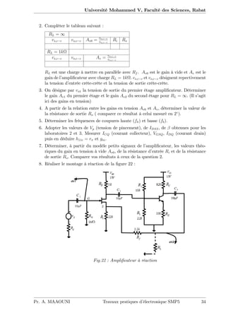 Université Mohammed V, Faculté des Sciences, Rabat
2. Compléter le tableau suivant :
RL = 1
vs;c c vo;c c Av0 = vo;c c
vs;c c
Ri Ro
RL = 1k
vs;c c vo;c c Av = vo;c c
vs;c c
RL est une charge à mettre en parallèle avec Rf . Av0 est le gain à vide et Av est le
gain de l’ampli…cateur avec charge RL = 1k . vs;c c et vo;c c désignent repectivement
la tension d’entrée crête-crête et la tension de sortie crête-crête.
3. On désigne par vo1 la tension de sortie du premier étage ampli…cateur. Déterminer
le gain Av1 du premier étage et le gain Av2 du second étage pour RL = 1. (Il s’agit
ici des gains en tension)
4. A partir de la relation entre les gains en tension Av0 et Av, déterminer la valeur de
la résistance de sortie Ro ( comparer ce résultat à celui mesuré en 2 ).
5. Déterminer les fréquences de coupures haute (fh) et basse (fb).
6. Adopter les valeurs de Vp (tension de pincement), de IDSS, de obtenues pour les
laboratoires 2 et 3. Mesurer ICQ (courant collecteur), VGSQ, IDQ (courant drain)
puis en déduire h11e = r et gm.
7. Déterminer, à partir du modèle petits signaux de l’ampli…cateur, les valeurs théo-
riques du gain en tension à vide Av0, de la résistance d’entrée Ri et de la résistance
de sortie Ro. Comparer vos résultats à ceux de la question 2.
8. Réaliser le montage à réaction de la …gure 22 :
Fig.22 : Ampli…cateur à réaction
Pr. A. MAAOUNI Travaux pratiques d’électronique SMP5 34
 