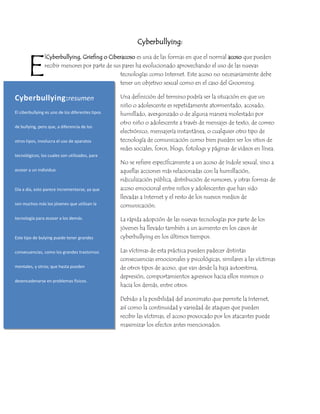 Cyberbullying:<br />E<br />857251071880Cyberbullying: resumenEl ciberbullying es uno de los diferentes tipos de bullying, pero que, a diferencia de los otros tipos, involucra el uso de aparatos tecnológicos, los cuales son utilizados, para acosar a un individuo.Día a día, esto parece incrementarse, ya que son muchos más los jóvenes que utilizan la tecnología para acosar a los demás.Este tipo de bulying puede tener grandes consecuencias, como los grandes trastornos mentales, y otros; que hasta pueden desencadenarse en problemas físicos.350000Cyberbullying: resumenEl ciberbullying es uno de los diferentes tipos de bullying, pero que, a diferencia de los otros tipos, involucra el uso de aparatos tecnológicos, los cuales son utilizados, para acosar a un individuo.Día a día, esto parece incrementarse, ya que son muchos más los jóvenes que utilizan la tecnología para acosar a los demás.Este tipo de bulying puede tener grandes consecuencias, como los grandes trastornos mentales, y otros; que hasta pueden desencadenarse en problemas físicos.l Cyberbullying, Griefing o Ciberacoso es una de las formas en que el normal acoso que pueden recibir menores por parte de sus pares ha evolucionado aprovechando el uso de las nuevas tecnologías como Internet. Este acoso no necesariamente debe tener un objetivo sexual como en el caso del Grooming.<br />Una definición del termino podría ser la situación en que un niño o adolescente es repetidamente atormentado, acosado, humillado, avergonzado o de alguna manera molestado por otro niño o adolescente a través de mensajes de texto, de correo electrónico, mensajería instantánea, o cualquier otro tipo de tecnología de comunicación como bien pueden ser los sitios de redes sociales, foros, blogs, fotologs y páginas de videos en línea.<br />No se refiere específicamente a un acoso de índole sexual, sino a aquellas acciones más relacionadas con la humillación, ridiculización pública, distribución de rumores, y otras formas de acoso emocional entre niños y adolescentes que han sido llevadas a Internet y el resto de los nuevos medios de comunicación.<br />La rápida adopción de las nuevas tecnologías por parte de los jóvenes ha llevado también a un aumento en los casos de cyberbullying en los últimos tiempos.<br />Las víctimas de esta práctica pueden padecer distintas consecuencias emocionales y psicológicas, similares a las víctimas de otros tipos de acoso, que van desde la baja autoestima, depresión, comportamientos agresivos hacia ellos mismos o hacia los demás, entre otros.<br />Debido a la posibilidad del anonimato que permite la Internet, así como la continuidad y variedad de ataques que pueden recibir las víctimas, el acoso provocado por los atacantes puede maximizar los efectos antes mencionados.<br />