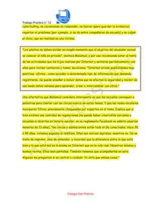 Trabajo Practico n° 12
cyberbulling, se recomienda no responder, no borrar (para guardar la evidencia),

reportar el problema (por ejemplo, si se da entre compañeros de escuela) y no culpar

al chico, que en realidad es una víctima.


"Los adultos no deben olvidar en ningún momento que el objetivo del abusador sexual

es conocer al niño en privado", destaca Melamud, y por eso recomienda estar al tanto

de las actividades que los hijos realizan por Internet y sentarse periódicamente con

ellos para revisar contactos y tomar decisiones. "Internet brinda posibilidades muy

positivas -afirma-, como acceder a determinado tipo de información que demanda

registrarse. Se puede enseñar a incluir datos que no afecten la seguridad y recibir de

ese modo datos valiosos para aprender, crear o intercambiar con otros."


Una alternativa que Melamud considera interesante es que las escuelas convoquen a

pediatras para charlar con los chicos acerca de estos temas. Y que las redes escolares

incorporen filtros, previamente chequeados por expertos en el tema. Explica que si

bien existen una cantidad de regulaciones (no puede haber cibercafés cercanos a

escuelas ni abiertos en horario escolar; en su reglamento Facebook no admite usuarios

menores de 13 años), "los chicos y adolescentes están todo el día conectados. Hace 30

ó 40 años, vivíamos pegados al teléfono. Ellos son nativos digitales; nosotros no. No se

trata de reprimir, sino de entender, y recordar que la diferencia entre lo que está

bien y lo que está mal es la misma en Internet que en la vida real. Nosotros leíamos y

leemos textos. Ellos leen pantallas. También tenemos que acompañarlos en esto.

Algunos me preguntan si es control o cuidado. Yo diría que ambas cosas."




                                   Colegio San Patricio
 