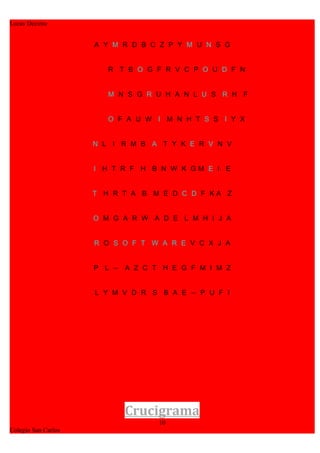 Lucas Decima


                     A Y M R D B C Z P Y M U N S G


                        R T B O G F R V C P O U D F N


                        M N S G R U H A N L U S R H F


                        O F A U W I M N H T S S I Y X


                     N L I R M B A T Y K E R V N V


                     I H T R F H B N W K GM E I E


                     T H R T A B M E D C D F KA Z


                     O M G A R W A D E L M H I J A


                     R O S O F T W A R E V C X J A


                     P L Ñ A Z C T H E G F M I M Z


                     L Y M V D R S B A E Ñ P U F I




                           Crucigrama
                                  10
Colegio San Carlos
 