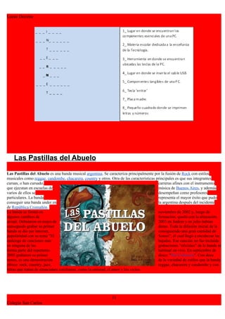 Lucas Decima




    Las Pastillas del Abuelo

Las Pastillas del Abuelo es una banda musical argentina. Se caracteriza principalmente por la fusión de Rock con estilos
musicales como reggae, candombe, chacarera, country y otros. Otra de las características principales es que sus integrantes
cursan, o han cursado,                                                                    carreras afines con el instrumento
que ejecutan en escuelas de                                                               música de Buenos Aires, y además
varios de ellos se                                                                        desempeñan como profesores
particulares. La banda                                                                    representa el mayor éxito que pudo
conseguir una banda under en                                                              la argentina después del incidente
de República Cromañón.
La banda se formó en                                                                      noviembre de 2002 y, luego de
algunos cambios de                                                                        formación, quedó con la alineación
actual. Debutaron en mayo de                                                              2003 en Sadem y en julio habían
conseguido grabar su primer                                                               demo. Toda la difusión inicial de la
banda se dio por internet,                                                                consiguiendo una gran cantidad de
popularidad con su tema "El                                                               Sensei", él cual llegó a encabezar los
rankings de canciones más                                                                 bajadas. Esa canción no fue incluida
en ninguna de las                                                                         grabaciones "oficiales" de la banda ni
forma parte del repertorio                                                                habitual en vivo. En septiembre de
2005 grabaron su primer                                                                   disco: "Por Colectora". Con doce
temas, es una demostración                                                                de la variedad de estilos que la banda
ofrece: rock, country, jazz,                                                              reggae, chacarera y candombe y con
letras que tratan de situaciones cotidianas, como la amistad, el amor y los vicios.




                                                              11
Colegio San Carlos
 