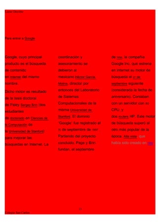 Lucas Decima




Para entrar a Google




Google, cuyo principal        coordinación y               de 1998, la compañía
producto es el búsqueda       asesoramiento se             Google Inc, que estrena
de contenido                  debieron al                  en Internet su motor de
en Internet del mismo         mexicano Héctor García       búsqueda el 27 de
nombre.                       Molina, director por         septiembre siguiente

Dicho motor es resultado      entonces del Laboratorio     (considerada la fecha de

de la tesis doctoral          de Sistemas                  aniversario). Contaban

de Paley Sergey Brin (dos     Computacionales de la        con un servidor con 80

estudiantes                   misma Universidad de         CPU, y
                              Stanford. El dominio         dos routers HP. Este motor
de doctorado en Ciencias de
la Computación de             "Google" fue registrado el   de búsqueda superó al

la Universidad de Stanford)   15 de septiembre de 1997 .   otro más popular de la

para mejorar las              Partiendo del proyecto       época, Alta vista, que

búsquedas en Internet. La     concluido, Page y Brin       había sido creado en 1995.
                              fundan, el septiembre




                                            13
Colegio San Carlos
 